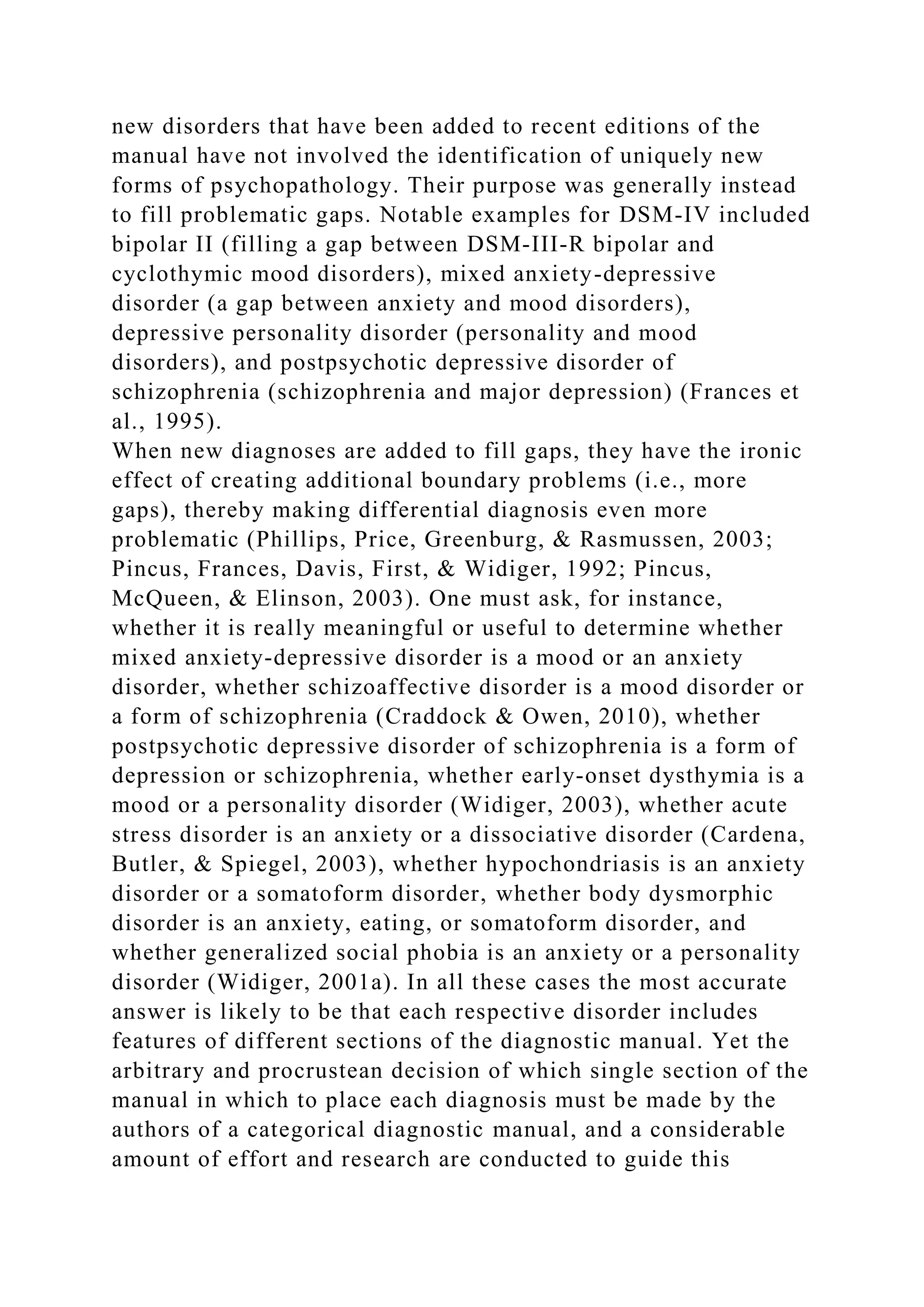 new disorders that have been added to recent editions of the
manual have not involved the identification of uniquely new
forms of psychopathology. Their purpose was generally instead
to fill problematic gaps. Notable examples for DSM-IV included
bipolar II (filling a gap between DSM-III-R bipolar and
cyclothymic mood disorders), mixed anxiety-depressive
disorder (a gap between anxiety and mood disorders),
depressive personality disorder (personality and mood
disorders), and postpsychotic depressive disorder of
schizophrenia (schizophrenia and major depression) (Frances et
al., 1995).
When new diagnoses are added to fill gaps, they have the ironic
effect of creating additional boundary problems (i.e., more
gaps), thereby making differential diagnosis even more
problematic (Phillips, Price, Greenburg, & Rasmussen, 2003;
Pincus, Frances, Davis, First, & Widiger, 1992; Pincus,
McQueen, & Elinson, 2003). One must ask, for instance,
whether it is really meaningful or useful to determine whether
mixed anxiety-depressive disorder is a mood or an anxiety
disorder, whether schizoaffective disorder is a mood disorder or
a form of schizophrenia (Craddock & Owen, 2010), whether
postpsychotic depressive disorder of schizophrenia is a form of
depression or schizophrenia, whether early-onset dysthymia is a
mood or a personality disorder (Widiger, 2003), whether acute
stress disorder is an anxiety or a dissociative disorder (Cardena,
Butler, & Spiegel, 2003), whether hypochondriasis is an anxiety
disorder or a somatoform disorder, whether body dysmorphic
disorder is an anxiety, eating, or somatoform disorder, and
whether generalized social phobia is an anxiety or a personality
disorder (Widiger, 2001a). In all these cases the most accurate
answer is likely to be that each respective disorder includes
features of different sections of the diagnostic manual. Yet the
arbitrary and procrustean decision of which single section of the
manual in which to place each diagnosis must be made by the
authors of a categorical diagnostic manual, and a considerable
amount of effort and research are conducted to guide this
 