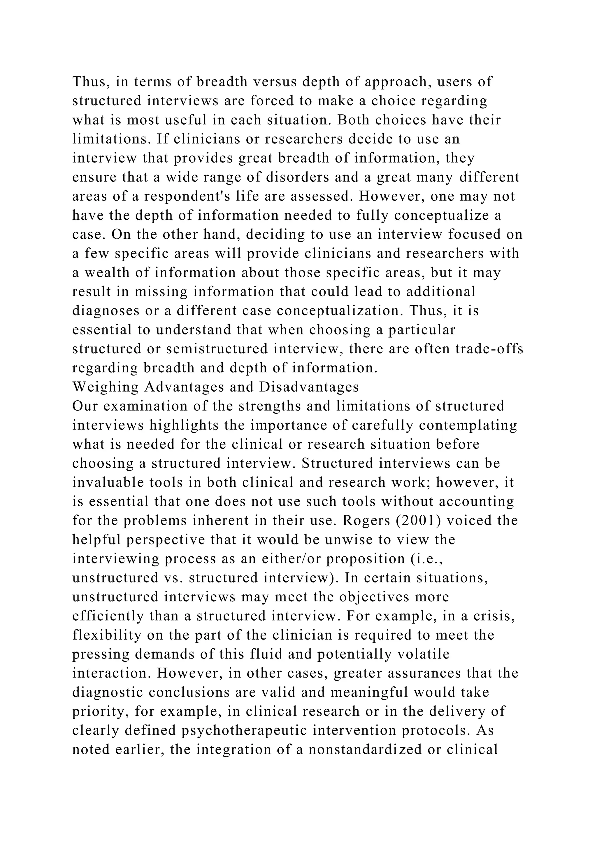 Thus, in terms of breadth versus depth of approach, users of
structured interviews are forced to make a choice regarding
what is most useful in each situation. Both choices have their
limitations. If clinicians or researchers decide to use an
interview that provides great breadth of information, they
ensure that a wide range of disorders and a great many different
areas of a respondent's life are assessed. However, one may not
have the depth of information needed to fully conceptualize a
case. On the other hand, deciding to use an interview focused on
a few specific areas will provide clinicians and researchers with
a wealth of information about those specific areas, but it may
result in missing information that could lead to additional
diagnoses or a different case conceptualization. Thus, it is
essential to understand that when choosing a particular
structured or semistructured interview, there are often trade-offs
regarding breadth and depth of information.
Weighing Advantages and Disadvantages
Our examination of the strengths and limitations of structured
interviews highlights the importance of carefully contemplating
what is needed for the clinical or research situation before
choosing a structured interview. Structured interviews can be
invaluable tools in both clinical and research work; however, it
is essential that one does not use such tools without accounting
for the problems inherent in their use. Rogers (2001) voiced the
helpful perspective that it would be unwise to view the
interviewing process as an either/or proposition (i.e.,
unstructured vs. structured interview). In certain situations,
unstructured interviews may meet the objectives more
efficiently than a structured interview. For example, in a crisis,
flexibility on the part of the clinician is required to meet the
pressing demands of this fluid and potentially volatile
interaction. However, in other cases, greater assurances that the
diagnostic conclusions are valid and meaningful would take
priority, for example, in clinical research or in the delivery of
clearly defined psychotherapeutic intervention protocols. As
noted earlier, the integration of a nonstandardized or clinical
 