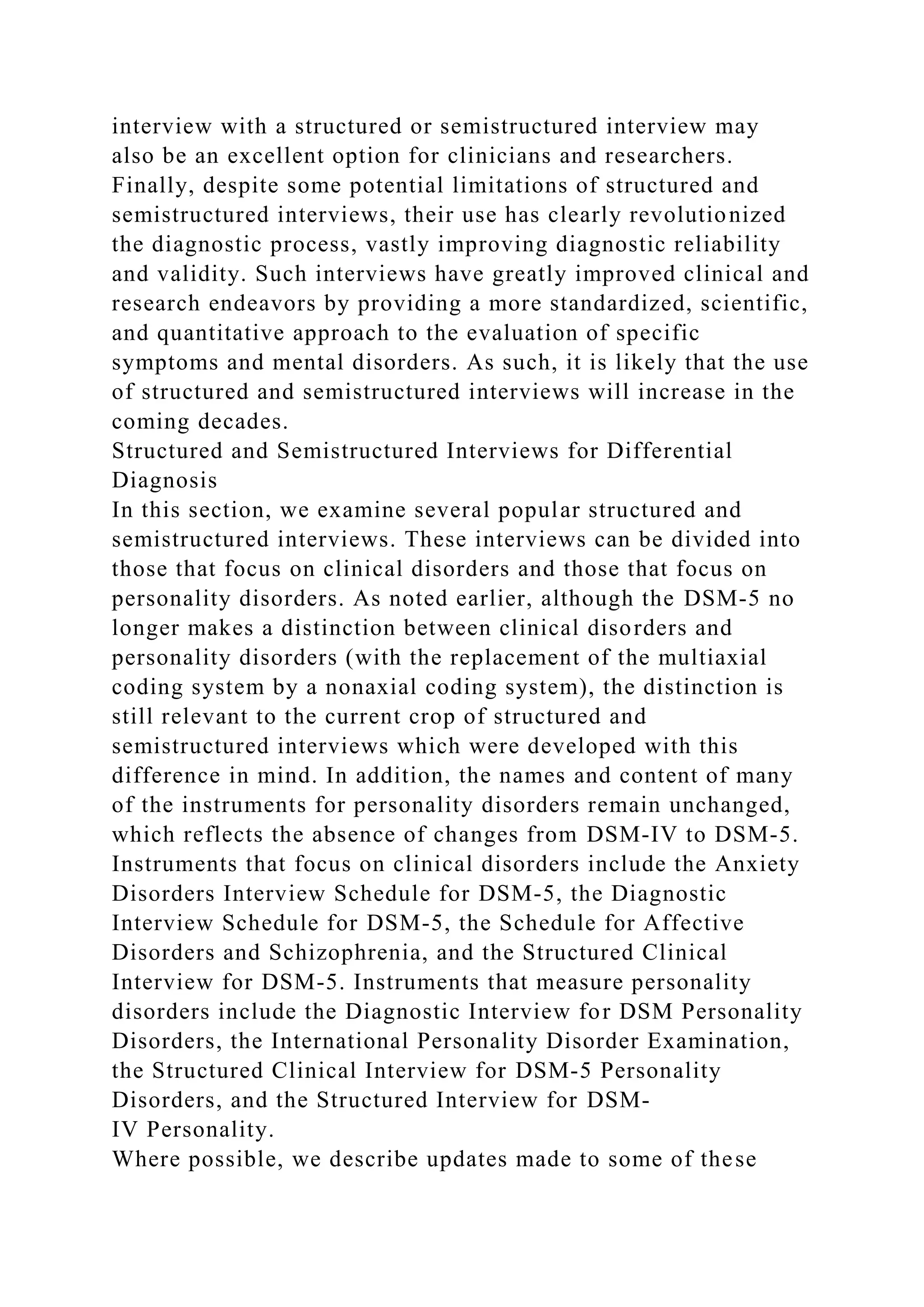 interview with a structured or semistructured interview may
also be an excellent option for clinicians and researchers.
Finally, despite some potential limitations of structured and
semistructured interviews, their use has clearly revolutionized
the diagnostic process, vastly improving diagnostic reliability
and validity. Such interviews have greatly improved clinical and
research endeavors by providing a more standardized, scientific,
and quantitative approach to the evaluation of specific
symptoms and mental disorders. As such, it is likely that the use
of structured and semistructured interviews will increase in the
coming decades.
Structured and Semistructured Interviews for Differential
Diagnosis
In this section, we examine several popular structured and
semistructured interviews. These interviews can be divided into
those that focus on clinical disorders and those that focus on
personality disorders. As noted earlier, although the DSM-5 no
longer makes a distinction between clinical disorders and
personality disorders (with the replacement of the multiaxial
coding system by a nonaxial coding system), the distinction is
still relevant to the current crop of structured and
semistructured interviews which were developed with this
difference in mind. In addition, the names and content of many
of the instruments for personality disorders remain unchanged,
which reflects the absence of changes from DSM-IV to DSM-5.
Instruments that focus on clinical disorders include the Anxiety
Disorders Interview Schedule for DSM-5, the Diagnostic
Interview Schedule for DSM-5, the Schedule for Affective
Disorders and Schizophrenia, and the Structured Clinical
Interview for DSM-5. Instruments that measure personality
disorders include the Diagnostic Interview for DSM Personality
Disorders, the International Personality Disorder Examination,
the Structured Clinical Interview for DSM-5 Personality
Disorders, and the Structured Interview for DSM-
IV Personality.
Where possible, we describe updates made to some of these
 