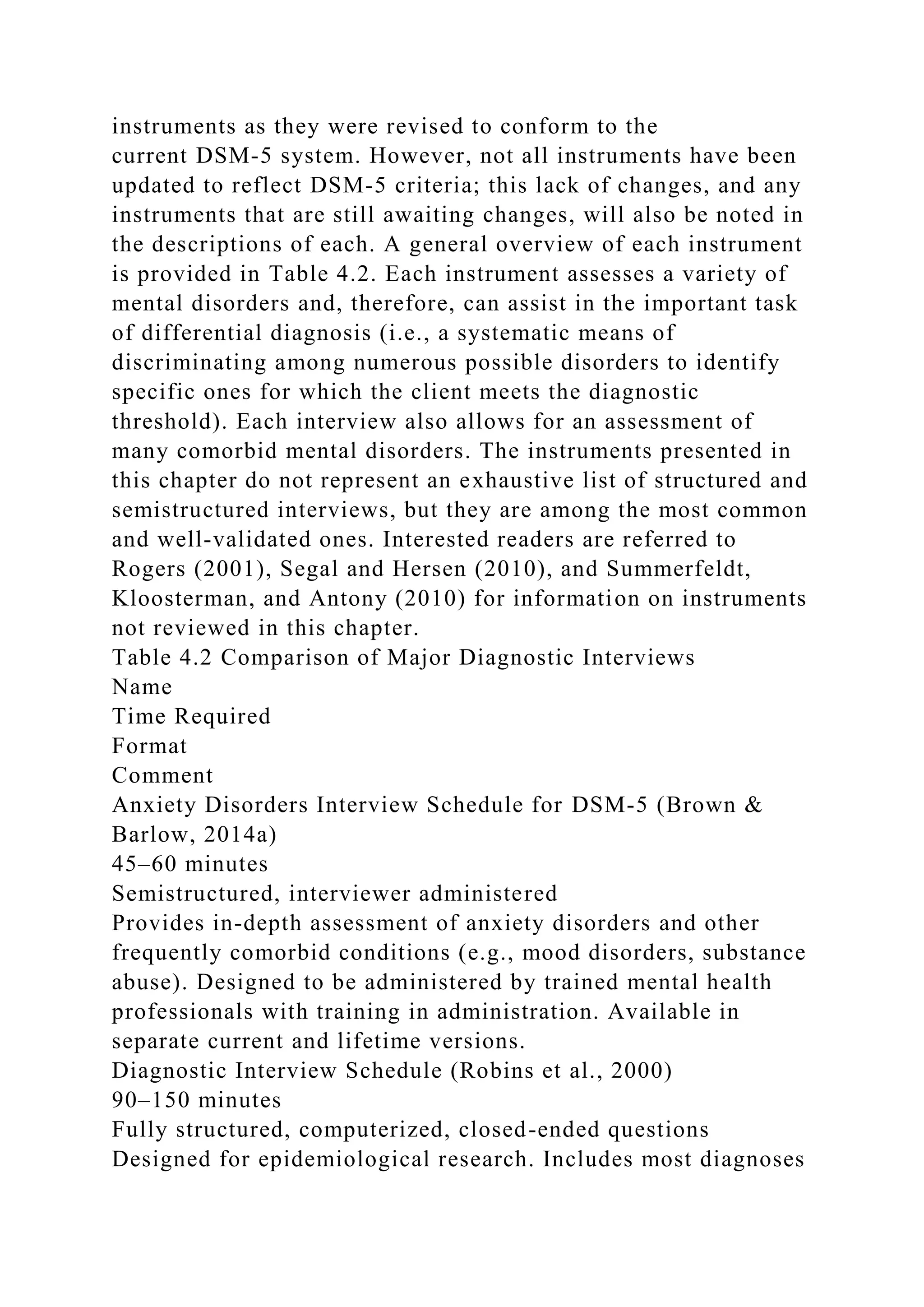 instruments as they were revised to conform to the
current DSM-5 system. However, not all instruments have been
updated to reflect DSM-5 criteria; this lack of changes, and any
instruments that are still awaiting changes, will also be noted in
the descriptions of each. A general overview of each instrument
is provided in Table 4.2. Each instrument assesses a variety of
mental disorders and, therefore, can assist in the important task
of differential diagnosis (i.e., a systematic means of
discriminating among numerous possible disorders to identify
specific ones for which the client meets the diagnostic
threshold). Each interview also allows for an assessment of
many comorbid mental disorders. The instruments presented in
this chapter do not represent an exhaustive list of structured and
semistructured interviews, but they are among the most common
and well-validated ones. Interested readers are referred to
Rogers (2001), Segal and Hersen (2010), and Summerfeldt,
Kloosterman, and Antony (2010) for information on instruments
not reviewed in this chapter.
Table 4.2 Comparison of Major Diagnostic Interviews
Name
Time Required
Format
Comment
Anxiety Disorders Interview Schedule for DSM-5 (Brown &
Barlow, 2014a)
45–60 minutes
Semistructured, interviewer administered
Provides in-depth assessment of anxiety disorders and other
frequently comorbid conditions (e.g., mood disorders, substance
abuse). Designed to be administered by trained mental health
professionals with training in administration. Available in
separate current and lifetime versions.
Diagnostic Interview Schedule (Robins et al., 2000)
90–150 minutes
Fully structured, computerized, closed-ended questions
Designed for epidemiological research. Includes most diagnoses
 