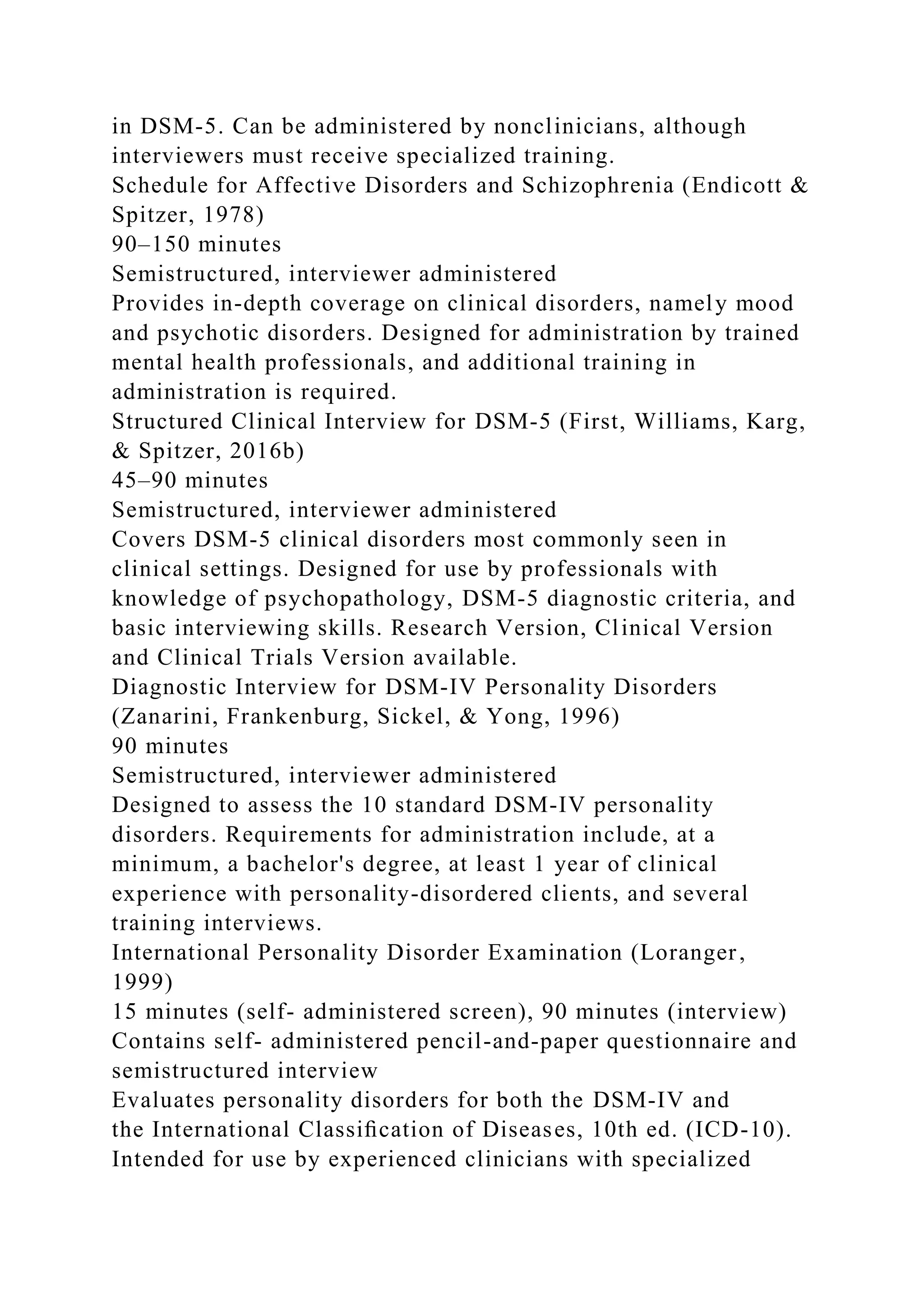in DSM-5. Can be administered by nonclinicians, although
interviewers must receive specialized training.
Schedule for Affective Disorders and Schizophrenia (Endicott &
Spitzer, 1978)
90–150 minutes
Semistructured, interviewer administered
Provides in-depth coverage on clinical disorders, namely mood
and psychotic disorders. Designed for administration by trained
mental health professionals, and additional training in
administration is required.
Structured Clinical Interview for DSM-5 (First, Williams, Karg,
& Spitzer, 2016b)
45–90 minutes
Semistructured, interviewer administered
Covers DSM-5 clinical disorders most commonly seen in
clinical settings. Designed for use by professionals with
knowledge of psychopathology, DSM-5 diagnostic criteria, and
basic interviewing skills. Research Version, Clinical Version
and Clinical Trials Version available.
Diagnostic Interview for DSM-IV Personality Disorders
(Zanarini, Frankenburg, Sickel, & Yong, 1996)
90 minutes
Semistructured, interviewer administered
Designed to assess the 10 standard DSM-IV personality
disorders. Requirements for administration include, at a
minimum, a bachelor's degree, at least 1 year of clinical
experience with personality-disordered clients, and several
training interviews.
International Personality Disorder Examination (Loranger,
1999)
15 minutes (self- administered screen), 90 minutes (interview)
Contains self- administered pencil-and-paper questionnaire and
semistructured interview
Evaluates personality disorders for both the DSM-IV and
the International Classiﬁcation of Diseases, 10th ed. (ICD-10).
Intended for use by experienced clinicians with specialized
 