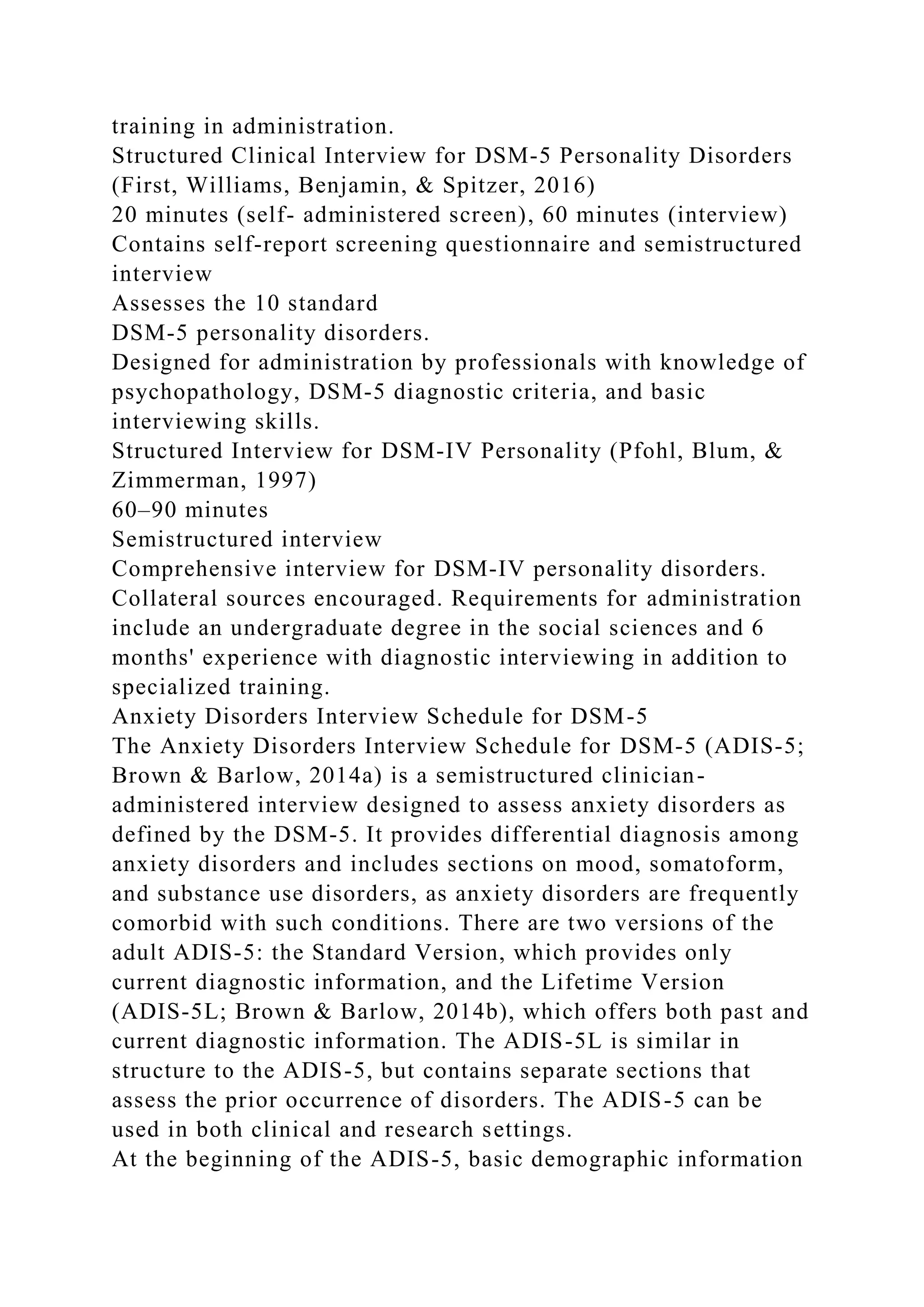 training in administration.
Structured Clinical Interview for DSM-5 Personality Disorders
(First, Williams, Benjamin, & Spitzer, 2016)
20 minutes (self- administered screen), 60 minutes (interview)
Contains self-report screening questionnaire and semistructured
interview
Assesses the 10 standard
DSM-5 personality disorders.
Designed for administration by professionals with knowledge of
psychopathology, DSM-5 diagnostic criteria, and basic
interviewing skills.
Structured Interview for DSM-IV Personality (Pfohl, Blum, &
Zimmerman, 1997)
60–90 minutes
Semistructured interview
Comprehensive interview for DSM-IV personality disorders.
Collateral sources encouraged. Requirements for administration
include an undergraduate degree in the social sciences and 6
months' experience with diagnostic interviewing in addition to
specialized training.
Anxiety Disorders Interview Schedule for DSM-5
The Anxiety Disorders Interview Schedule for DSM-5 (ADIS-5;
Brown & Barlow, 2014a) is a semistructured clinician-
administered interview designed to assess anxiety disorders as
defined by the DSM-5. It provides differential diagnosis among
anxiety disorders and includes sections on mood, somatoform,
and substance use disorders, as anxiety disorders are frequently
comorbid with such conditions. There are two versions of the
adult ADIS-5: the Standard Version, which provides only
current diagnostic information, and the Lifetime Version
(ADIS-5L; Brown & Barlow, 2014b), which offers both past and
current diagnostic information. The ADIS-5L is similar in
structure to the ADIS-5, but contains separate sections that
assess the prior occurrence of disorders. The ADIS-5 can be
used in both clinical and research settings.
At the beginning of the ADIS-5, basic demographic information
 