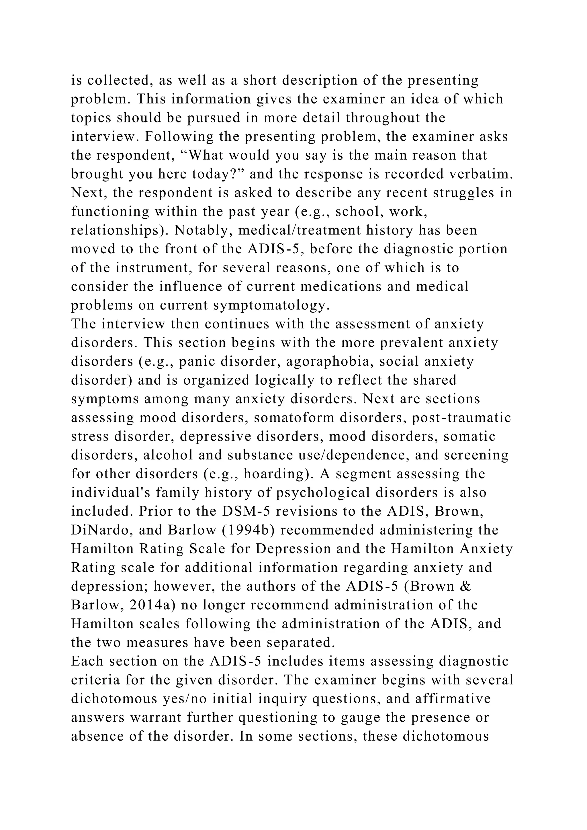 is collected, as well as a short description of the presenting
problem. This information gives the examiner an idea of which
topics should be pursued in more detail throughout the
interview. Following the presenting problem, the examiner asks
the respondent, “What would you say is the main reason that
brought you here today?” and the response is recorded verbatim.
Next, the respondent is asked to describe any recent struggles in
functioning within the past year (e.g., school, work,
relationships). Notably, medical/treatment history has been
moved to the front of the ADIS-5, before the diagnostic portion
of the instrument, for several reasons, one of which is to
consider the influence of current medications and medical
problems on current symptomatology.
The interview then continues with the assessment of anxiety
disorders. This section begins with the more prevalent anxiety
disorders (e.g., panic disorder, agoraphobia, social anxiety
disorder) and is organized logically to reflect the shared
symptoms among many anxiety disorders. Next are sections
assessing mood disorders, somatoform disorders, post-traumatic
stress disorder, depressive disorders, mood disorders, somatic
disorders, alcohol and substance use/dependence, and screening
for other disorders (e.g., hoarding). A segment assessing the
individual's family history of psychological disorders is also
included. Prior to the DSM-5 revisions to the ADIS, Brown,
DiNardo, and Barlow (1994b) recommended administering the
Hamilton Rating Scale for Depression and the Hamilton Anxiety
Rating scale for additional information regarding anxiety and
depression; however, the authors of the ADIS-5 (Brown &
Barlow, 2014a) no longer recommend administration of the
Hamilton scales following the administration of the ADIS, and
the two measures have been separated.
Each section on the ADIS-5 includes items assessing diagnostic
criteria for the given disorder. The examiner begins with several
dichotomous yes/no initial inquiry questions, and affirmative
answers warrant further questioning to gauge the presence or
absence of the disorder. In some sections, these dichotomous
 