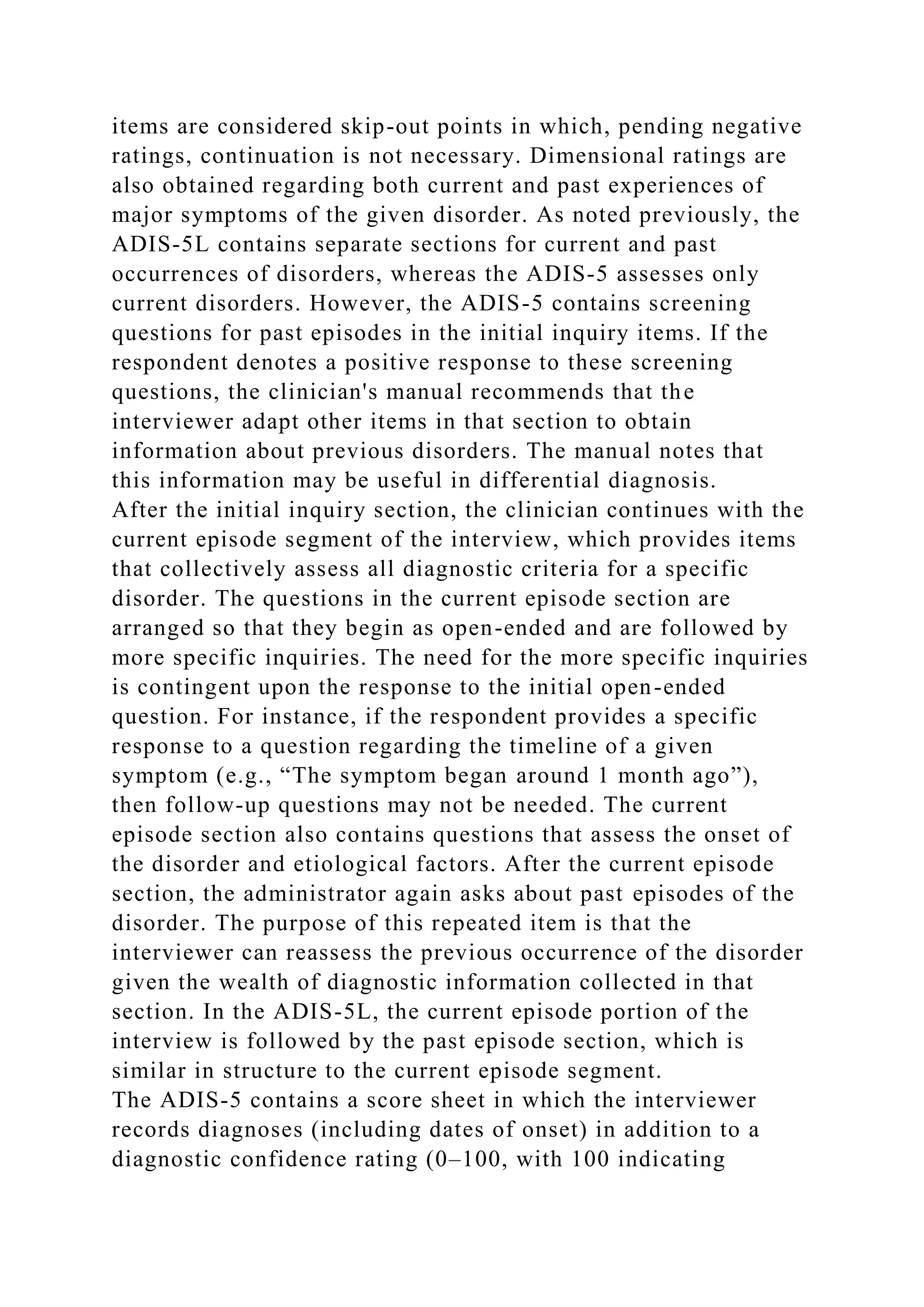 items are considered skip-out points in which, pending negative
ratings, continuation is not necessary. Dimensional ratings are
also obtained regarding both current and past experiences of
major symptoms of the given disorder. As noted previously, the
ADIS-5L contains separate sections for current and past
occurrences of disorders, whereas the ADIS-5 assesses only
current disorders. However, the ADIS-5 contains screening
questions for past episodes in the initial inquiry items. If the
respondent denotes a positive response to these screening
questions, the clinician's manual recommends that the
interviewer adapt other items in that section to obtain
information about previous disorders. The manual notes that
this information may be useful in differential diagnosis.
After the initial inquiry section, the clinician continues with the
current episode segment of the interview, which provides items
that collectively assess all diagnostic criteria for a specific
disorder. The questions in the current episode section are
arranged so that they begin as open-ended and are followed by
more specific inquiries. The need for the more specific inquiries
is contingent upon the response to the initial open-ended
question. For instance, if the respondent provides a specific
response to a question regarding the timeline of a given
symptom (e.g., “The symptom began around 1 month ago”),
then follow-up questions may not be needed. The current
episode section also contains questions that assess the onset of
the disorder and etiological factors. After the current episode
section, the administrator again asks about past episodes of the
disorder. The purpose of this repeated item is that the
interviewer can reassess the previous occurrence of the disorder
given the wealth of diagnostic information collected in that
section. In the ADIS-5L, the current episode portion of the
interview is followed by the past episode section, which is
similar in structure to the current episode segment.
The ADIS-5 contains a score sheet in which the interviewer
records diagnoses (including dates of onset) in addition to a
diagnostic confidence rating (0–100, with 100 indicating
 