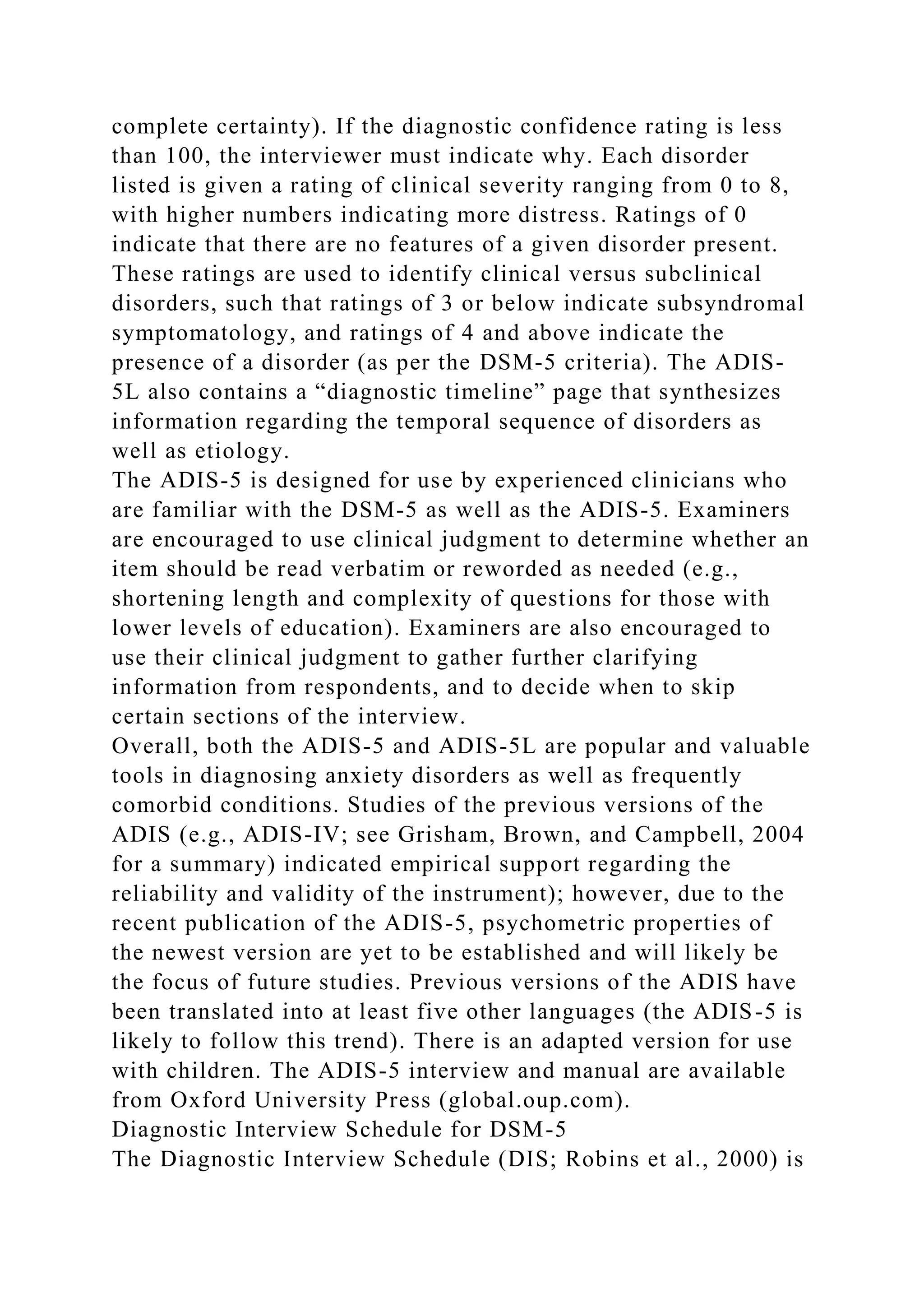 complete certainty). If the diagnostic confidence rating is less
than 100, the interviewer must indicate why. Each disorder
listed is given a rating of clinical severity ranging from 0 to 8,
with higher numbers indicating more distress. Ratings of 0
indicate that there are no features of a given disorder present.
These ratings are used to identify clinical versus subclinical
disorders, such that ratings of 3 or below indicate subsyndromal
symptomatology, and ratings of 4 and above indicate the
presence of a disorder (as per the DSM-5 criteria). The ADIS-
5L also contains a “diagnostic timeline” page that synthesizes
information regarding the temporal sequence of disorders as
well as etiology.
The ADIS-5 is designed for use by experienced clinicians who
are familiar with the DSM-5 as well as the ADIS-5. Examiners
are encouraged to use clinical judgment to determine whether an
item should be read verbatim or reworded as needed (e.g.,
shortening length and complexity of questions for those with
lower levels of education). Examiners are also encouraged to
use their clinical judgment to gather further clarifying
information from respondents, and to decide when to skip
certain sections of the interview.
Overall, both the ADIS-5 and ADIS-5L are popular and valuable
tools in diagnosing anxiety disorders as well as frequently
comorbid conditions. Studies of the previous versions of the
ADIS (e.g., ADIS-IV; see Grisham, Brown, and Campbell, 2004
for a summary) indicated empirical support regarding the
reliability and validity of the instrument); however, due to the
recent publication of the ADIS-5, psychometric properties of
the newest version are yet to be established and will likely be
the focus of future studies. Previous versions of the ADIS have
been translated into at least five other languages (the ADIS-5 is
likely to follow this trend). There is an adapted version for use
with children. The ADIS-5 interview and manual are available
from Oxford University Press (global.oup.com).
Diagnostic Interview Schedule for DSM-5
The Diagnostic Interview Schedule (DIS; Robins et al., 2000) is
 