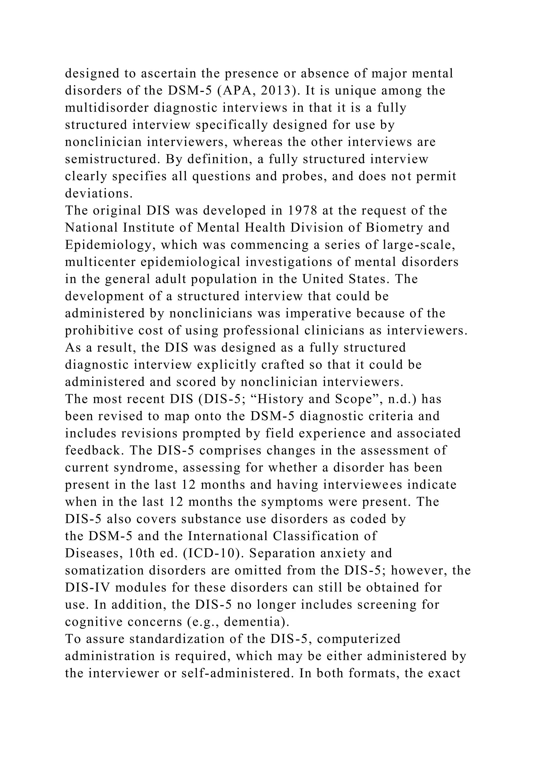 designed to ascertain the presence or absence of major mental
disorders of the DSM-5 (APA, 2013). It is unique among the
multidisorder diagnostic interviews in that it is a fully
structured interview specifically designed for use by
nonclinician interviewers, whereas the other interviews are
semistructured. By definition, a fully structured interview
clearly specifies all questions and probes, and does not permit
deviations.
The original DIS was developed in 1978 at the request of the
National Institute of Mental Health Division of Biometry and
Epidemiology, which was commencing a series of large-scale,
multicenter epidemiological investigations of mental disorders
in the general adult population in the United States. The
development of a structured interview that could be
administered by nonclinicians was imperative because of the
prohibitive cost of using professional clinicians as interviewers.
As a result, the DIS was designed as a fully structured
diagnostic interview explicitly crafted so that it could be
administered and scored by nonclinician interviewers.
The most recent DIS (DIS-5; “History and Scope”, n.d.) has
been revised to map onto the DSM-5 diagnostic criteria and
includes revisions prompted by field experience and associated
feedback. The DIS-5 comprises changes in the assessment of
current syndrome, assessing for whether a disorder has been
present in the last 12 months and having interviewees indicate
when in the last 12 months the symptoms were present. The
DIS-5 also covers substance use disorders as coded by
the DSM-5 and the International Classification of
Diseases, 10th ed. (ICD-10). Separation anxiety and
somatization disorders are omitted from the DIS-5; however, the
DIS-IV modules for these disorders can still be obtained for
use. In addition, the DIS-5 no longer includes screening for
cognitive concerns (e.g., dementia).
To assure standardization of the DIS-5, computerized
administration is required, which may be either administered by
the interviewer or self-administered. In both formats, the exact
 