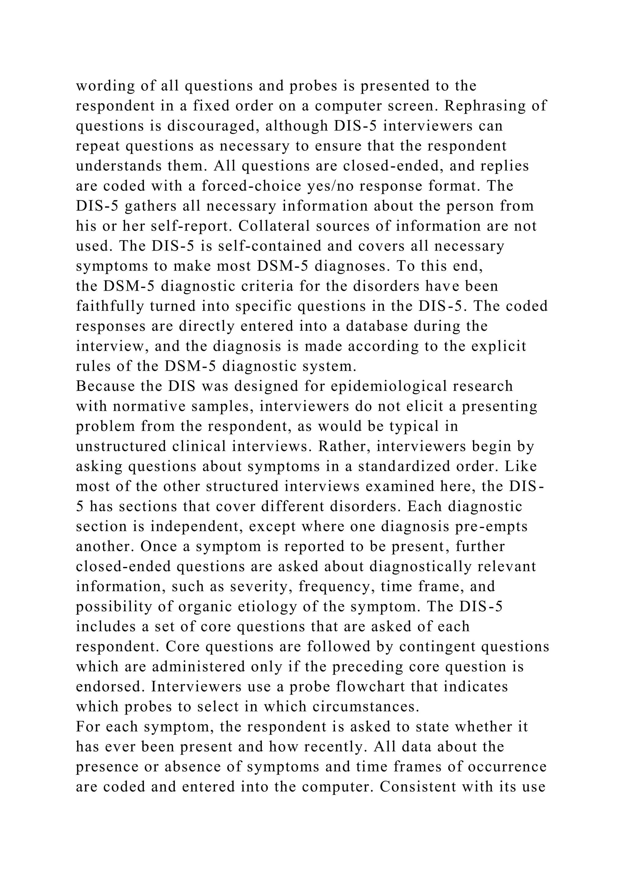 wording of all questions and probes is presented to the
respondent in a fixed order on a computer screen. Rephrasing of
questions is discouraged, although DIS-5 interviewers can
repeat questions as necessary to ensure that the respondent
understands them. All questions are closed-ended, and replies
are coded with a forced-choice yes/no response format. The
DIS-5 gathers all necessary information about the person from
his or her self-report. Collateral sources of information are not
used. The DIS-5 is self-contained and covers all necessary
symptoms to make most DSM-5 diagnoses. To this end,
the DSM-5 diagnostic criteria for the disorders have been
faithfully turned into specific questions in the DIS-5. The coded
responses are directly entered into a database during the
interview, and the diagnosis is made according to the explicit
rules of the DSM-5 diagnostic system.
Because the DIS was designed for epidemiological research
with normative samples, interviewers do not elicit a presenting
problem from the respondent, as would be typical in
unstructured clinical interviews. Rather, interviewers begin by
asking questions about symptoms in a standardized order. Like
most of the other structured interviews examined here, the DIS-
5 has sections that cover different disorders. Each diagnostic
section is independent, except where one diagnosis pre-empts
another. Once a symptom is reported to be present, further
closed-ended questions are asked about diagnostically relevant
information, such as severity, frequency, time frame, and
possibility of organic etiology of the symptom. The DIS-5
includes a set of core questions that are asked of each
respondent. Core questions are followed by contingent questions
which are administered only if the preceding core question is
endorsed. Interviewers use a probe flowchart that indicates
which probes to select in which circumstances.
For each symptom, the respondent is asked to state whether it
has ever been present and how recently. All data about the
presence or absence of symptoms and time frames of occurrence
are coded and entered into the computer. Consistent with its use
 