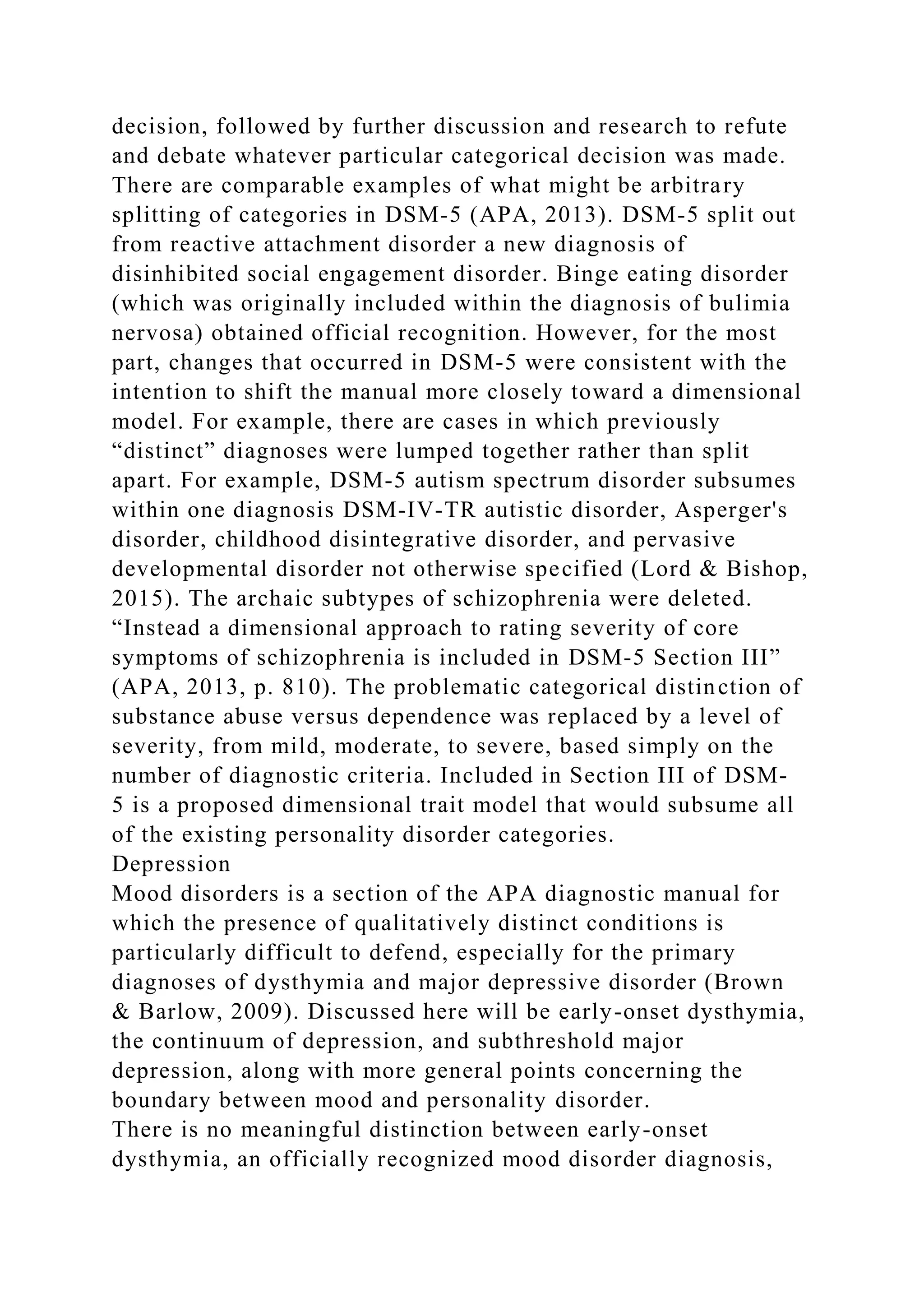 decision, followed by further discussion and research to refute
and debate whatever particular categorical decision was made.
There are comparable examples of what might be arbitrary
splitting of categories in DSM-5 (APA, 2013). DSM-5 split out
from reactive attachment disorder a new diagnosis of
disinhibited social engagement disorder. Binge eating disorder
(which was originally included within the diagnosis of bulimia
nervosa) obtained official recognition. However, for the most
part, changes that occurred in DSM-5 were consistent with the
intention to shift the manual more closely toward a dimensional
model. For example, there are cases in which previously
“distinct” diagnoses were lumped together rather than split
apart. For example, DSM-5 autism spectrum disorder subsumes
within one diagnosis DSM-IV-TR autistic disorder, Asperger's
disorder, childhood disintegrative disorder, and pervasive
developmental disorder not otherwise specified (Lord & Bishop,
2015). The archaic subtypes of schizophrenia were deleted.
“Instead a dimensional approach to rating severity of core
symptoms of schizophrenia is included in DSM-5 Section III”
(APA, 2013, p. 810). The problematic categorical distinction of
substance abuse versus dependence was replaced by a level of
severity, from mild, moderate, to severe, based simply on the
number of diagnostic criteria. Included in Section III of DSM-
5 is a proposed dimensional trait model that would subsume all
of the existing personality disorder categories.
Depression
Mood disorders is a section of the APA diagnostic manual for
which the presence of qualitatively distinct conditions is
particularly difficult to defend, especially for the primary
diagnoses of dysthymia and major depressive disorder (Brown
& Barlow, 2009). Discussed here will be early-onset dysthymia,
the continuum of depression, and subthreshold major
depression, along with more general points concerning the
boundary between mood and personality disorder.
There is no meaningful distinction between early-onset
dysthymia, an officially recognized mood disorder diagnosis,
 