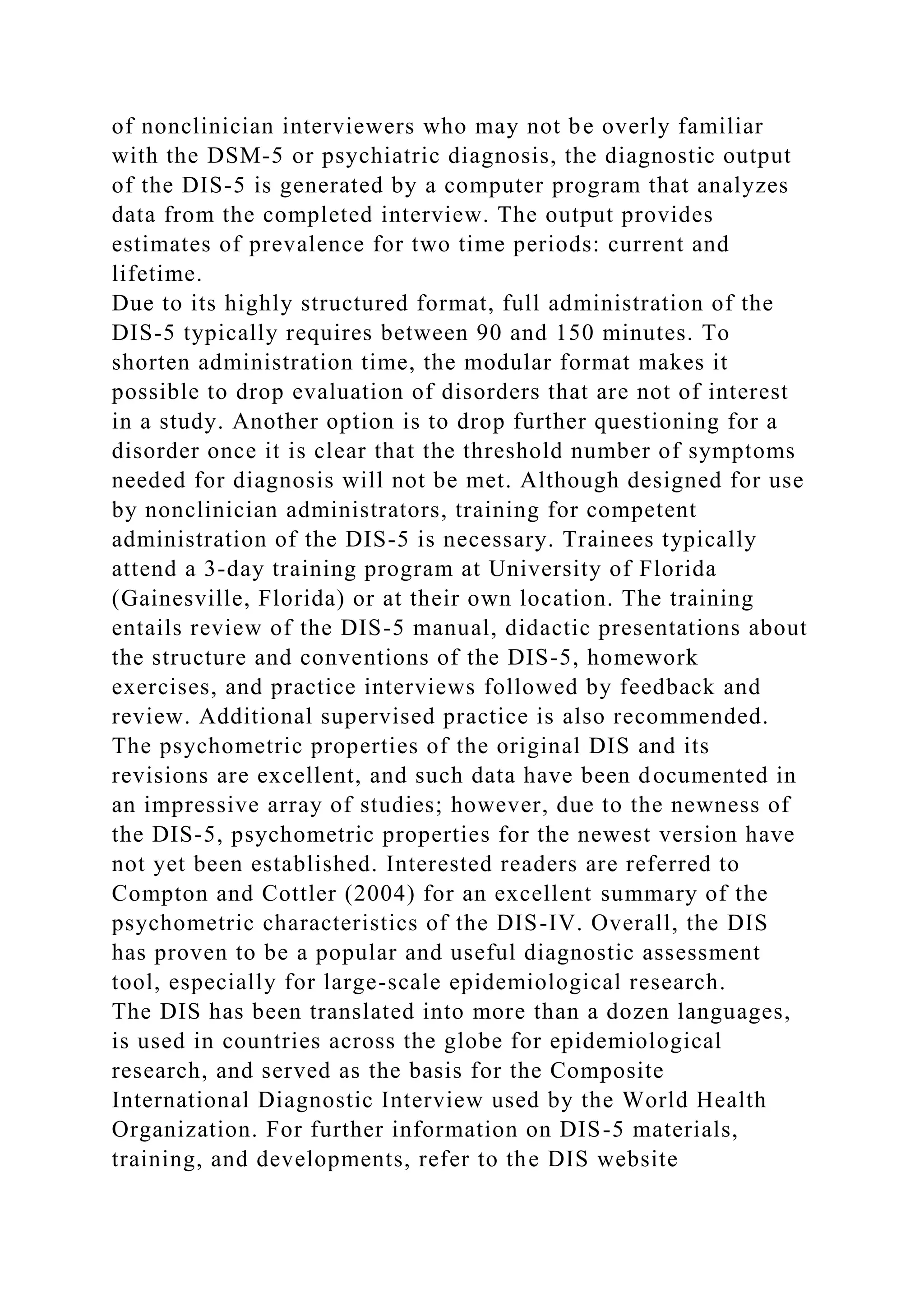 of nonclinician interviewers who may not be overly familiar
with the DSM-5 or psychiatric diagnosis, the diagnostic output
of the DIS-5 is generated by a computer program that analyzes
data from the completed interview. The output provides
estimates of prevalence for two time periods: current and
lifetime.
Due to its highly structured format, full administration of the
DIS-5 typically requires between 90 and 150 minutes. To
shorten administration time, the modular format makes it
possible to drop evaluation of disorders that are not of interest
in a study. Another option is to drop further questioning for a
disorder once it is clear that the threshold number of symptoms
needed for diagnosis will not be met. Although designed for use
by nonclinician administrators, training for competent
administration of the DIS-5 is necessary. Trainees typically
attend a 3-day training program at University of Florida
(Gainesville, Florida) or at their own location. The training
entails review of the DIS-5 manual, didactic presentations about
the structure and conventions of the DIS-5, homework
exercises, and practice interviews followed by feedback and
review. Additional supervised practice is also recommended.
The psychometric properties of the original DIS and its
revisions are excellent, and such data have been documented in
an impressive array of studies; however, due to the newness of
the DIS-5, psychometric properties for the newest version have
not yet been established. Interested readers are referred to
Compton and Cottler (2004) for an excellent summary of the
psychometric characteristics of the DIS-IV. Overall, the DIS
has proven to be a popular and useful diagnostic assessment
tool, especially for large-scale epidemiological research.
The DIS has been translated into more than a dozen languages,
is used in countries across the globe for epidemiological
research, and served as the basis for the Composite
International Diagnostic Interview used by the World Health
Organization. For further information on DIS-5 materials,
training, and developments, refer to the DIS website
 