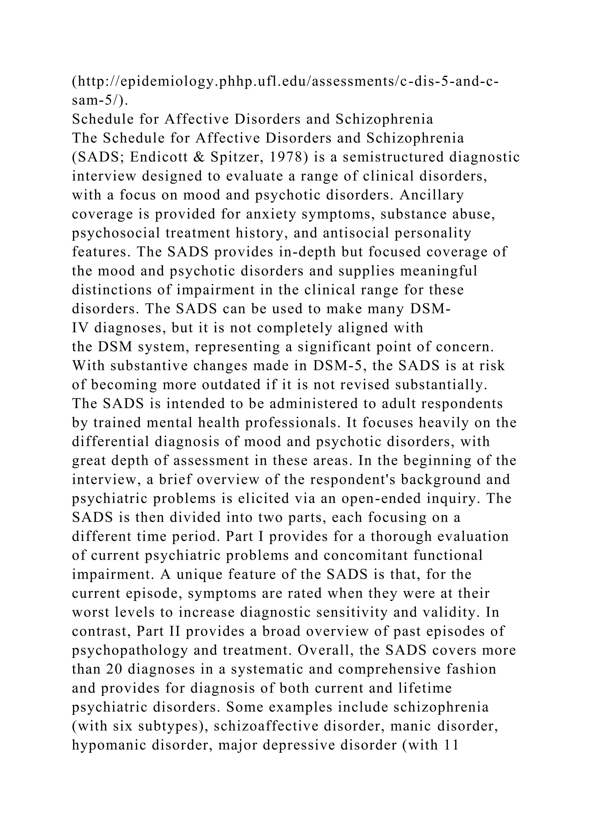 (http://epidemiology.phhp.ufl.edu/assessments/c-dis-5-and-c-
sam-5/).
Schedule for Affective Disorders and Schizophrenia
The Schedule for Affective Disorders and Schizophrenia
(SADS; Endicott & Spitzer, 1978) is a semistructured diagnostic
interview designed to evaluate a range of clinical disorders,
with a focus on mood and psychotic disorders. Ancillary
coverage is provided for anxiety symptoms, substance abuse,
psychosocial treatment history, and antisocial personality
features. The SADS provides in-depth but focused coverage of
the mood and psychotic disorders and supplies meaningful
distinctions of impairment in the clinical range for these
disorders. The SADS can be used to make many DSM-
IV diagnoses, but it is not completely aligned with
the DSM system, representing a significant point of concern.
With substantive changes made in DSM-5, the SADS is at risk
of becoming more outdated if it is not revised substantially.
The SADS is intended to be administered to adult respondents
by trained mental health professionals. It focuses heavily on the
differential diagnosis of mood and psychotic disorders, with
great depth of assessment in these areas. In the beginning of the
interview, a brief overview of the respondent's background and
psychiatric problems is elicited via an open-ended inquiry. The
SADS is then divided into two parts, each focusing on a
different time period. Part I provides for a thorough evaluation
of current psychiatric problems and concomitant functional
impairment. A unique feature of the SADS is that, for the
current episode, symptoms are rated when they were at their
worst levels to increase diagnostic sensitivity and validity. In
contrast, Part II provides a broad overview of past episodes of
psychopathology and treatment. Overall, the SADS covers more
than 20 diagnoses in a systematic and comprehensive fashion
and provides for diagnosis of both current and lifetime
psychiatric disorders. Some examples include schizophrenia
(with six subtypes), schizoaffective disorder, manic disorder,
hypomanic disorder, major depressive disorder (with 11
 
