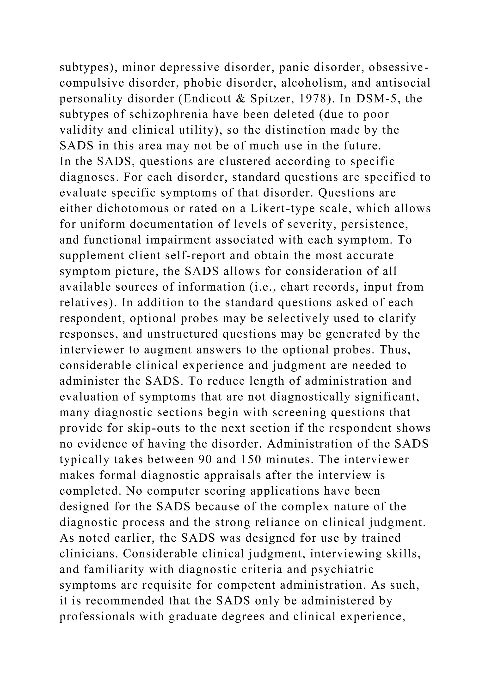 subtypes), minor depressive disorder, panic disorder, obsessive-
compulsive disorder, phobic disorder, alcoholism, and antisocial
personality disorder (Endicott & Spitzer, 1978). In DSM-5, the
subtypes of schizophrenia have been deleted (due to poor
validity and clinical utility), so the distinction made by the
SADS in this area may not be of much use in the future.
In the SADS, questions are clustered according to specific
diagnoses. For each disorder, standard questions are specified to
evaluate specific symptoms of that disorder. Questions are
either dichotomous or rated on a Likert-type scale, which allows
for uniform documentation of levels of severity, persistence,
and functional impairment associated with each symptom. To
supplement client self-report and obtain the most accurate
symptom picture, the SADS allows for consideration of all
available sources of information (i.e., chart records, input from
relatives). In addition to the standard questions asked of each
respondent, optional probes may be selectively used to clarify
responses, and unstructured questions may be generated by the
interviewer to augment answers to the optional probes. Thus,
considerable clinical experience and judgment are needed to
administer the SADS. To reduce length of administration and
evaluation of symptoms that are not diagnostically significant,
many diagnostic sections begin with screening questions that
provide for skip-outs to the next section if the respondent shows
no evidence of having the disorder. Administration of the SADS
typically takes between 90 and 150 minutes. The interviewer
makes formal diagnostic appraisals after the interview is
completed. No computer scoring applications have been
designed for the SADS because of the complex nature of the
diagnostic process and the strong reliance on clinical judgment.
As noted earlier, the SADS was designed for use by trained
clinicians. Considerable clinical judgment, interviewing skills,
and familiarity with diagnostic criteria and psychiatric
symptoms are requisite for competent administration. As such,
it is recommended that the SADS only be administered by
professionals with graduate degrees and clinical experience,
 