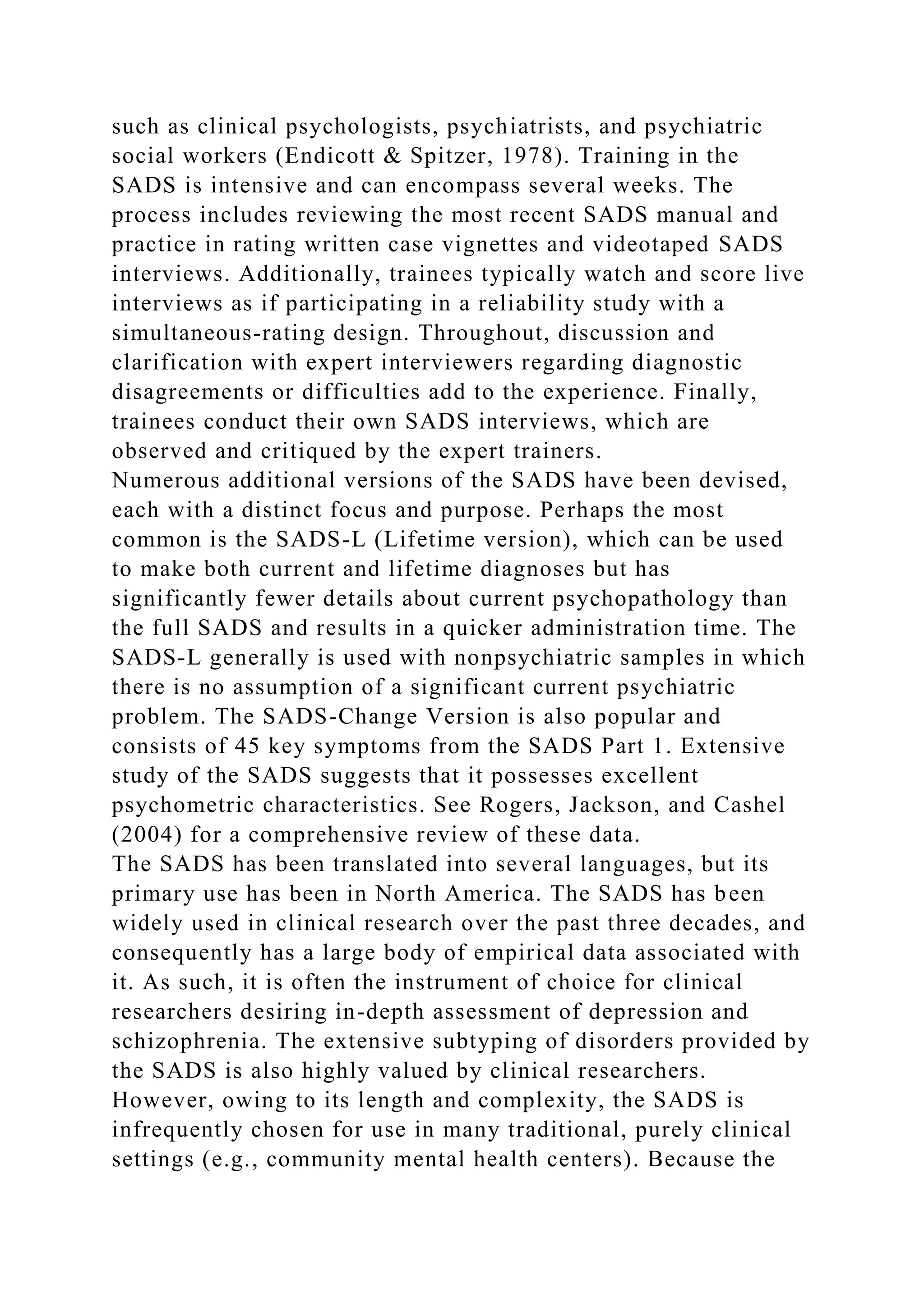 such as clinical psychologists, psychiatrists, and psychiatric
social workers (Endicott & Spitzer, 1978). Training in the
SADS is intensive and can encompass several weeks. The
process includes reviewing the most recent SADS manual and
practice in rating written case vignettes and videotaped SADS
interviews. Additionally, trainees typically watch and score live
interviews as if participating in a reliability study with a
simultaneous-rating design. Throughout, discussion and
clarification with expert interviewers regarding diagnostic
disagreements or difficulties add to the experience. Finally,
trainees conduct their own SADS interviews, which are
observed and critiqued by the expert trainers.
Numerous additional versions of the SADS have been devised,
each with a distinct focus and purpose. Perhaps the most
common is the SADS-L (Lifetime version), which can be used
to make both current and lifetime diagnoses but has
significantly fewer details about current psychopathology than
the full SADS and results in a quicker administration time. The
SADS-L generally is used with nonpsychiatric samples in which
there is no assumption of a significant current psychiatric
problem. The SADS-Change Version is also popular and
consists of 45 key symptoms from the SADS Part 1. Extensive
study of the SADS suggests that it possesses excellent
psychometric characteristics. See Rogers, Jackson, and Cashel
(2004) for a comprehensive review of these data.
The SADS has been translated into several languages, but its
primary use has been in North America. The SADS has been
widely used in clinical research over the past three decades, and
consequently has a large body of empirical data associated with
it. As such, it is often the instrument of choice for clinical
researchers desiring in-depth assessment of depression and
schizophrenia. The extensive subtyping of disorders provided by
the SADS is also highly valued by clinical researchers.
However, owing to its length and complexity, the SADS is
infrequently chosen for use in many traditional, purely clinical
settings (e.g., community mental health centers). Because the
 