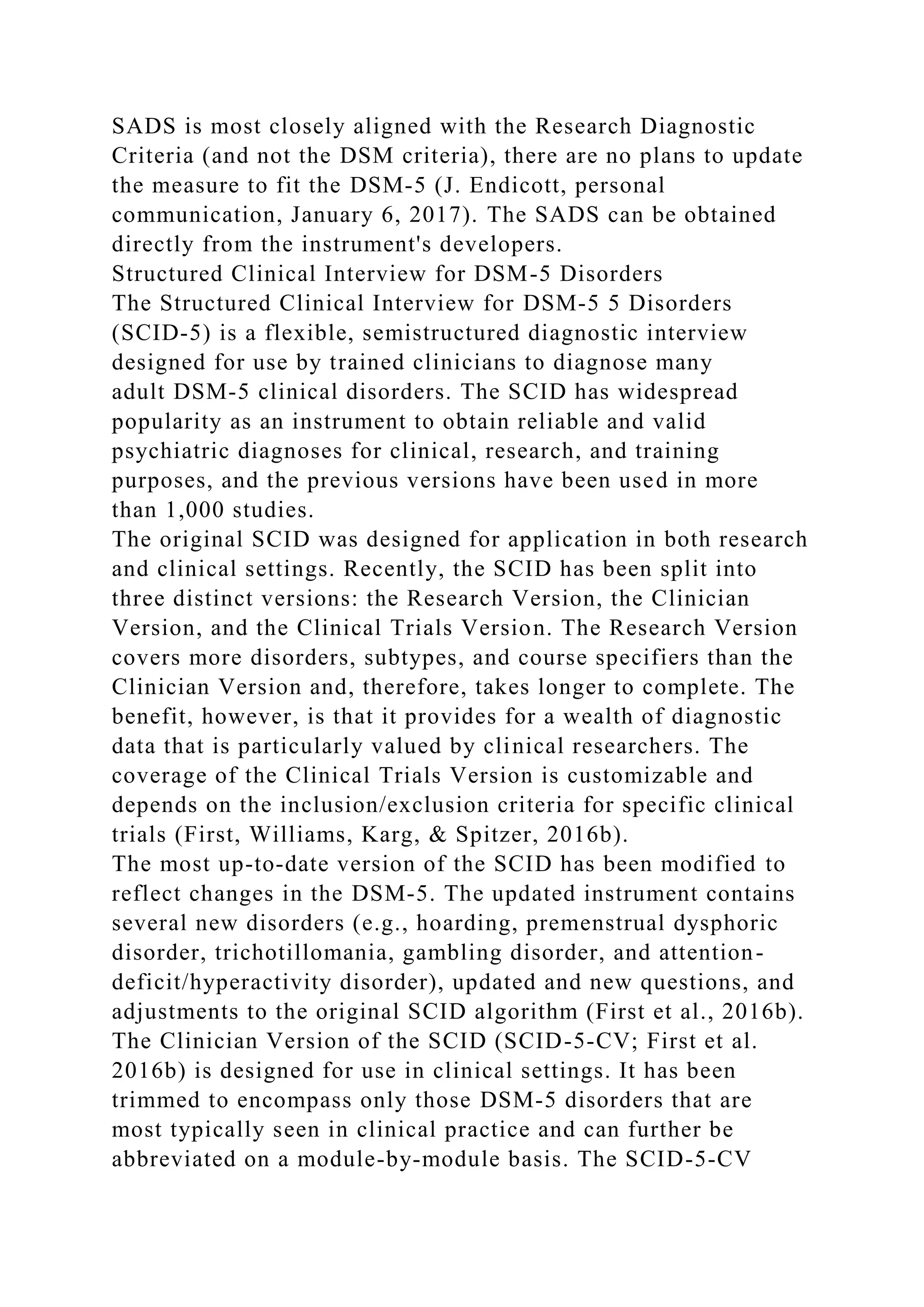 SADS is most closely aligned with the Research Diagnostic
Criteria (and not the DSM criteria), there are no plans to update
the measure to fit the DSM-5 (J. Endicott, personal
communication, January 6, 2017). The SADS can be obtained
directly from the instrument's developers.
Structured Clinical Interview for DSM-5 Disorders
The Structured Clinical Interview for DSM-5 5 Disorders
(SCID-5) is a flexible, semistructured diagnostic interview
designed for use by trained clinicians to diagnose many
adult DSM-5 clinical disorders. The SCID has widespread
popularity as an instrument to obtain reliable and valid
psychiatric diagnoses for clinical, research, and training
purposes, and the previous versions have been used in more
than 1,000 studies.
The original SCID was designed for application in both research
and clinical settings. Recently, the SCID has been split into
three distinct versions: the Research Version, the Clinician
Version, and the Clinical Trials Version. The Research Version
covers more disorders, subtypes, and course specifiers than the
Clinician Version and, therefore, takes longer to complete. The
benefit, however, is that it provides for a wealth of diagnostic
data that is particularly valued by clinical researchers. The
coverage of the Clinical Trials Version is customizable and
depends on the inclusion/exclusion criteria for specific clinical
trials (First, Williams, Karg, & Spitzer, 2016b).
The most up-to-date version of the SCID has been modified to
reflect changes in the DSM-5. The updated instrument contains
several new disorders (e.g., hoarding, premenstrual dysphoric
disorder, trichotillomania, gambling disorder, and attention-
deficit/hyperactivity disorder), updated and new questions, and
adjustments to the original SCID algorithm (First et al., 2016b).
The Clinician Version of the SCID (SCID-5-CV; First et al.
2016b) is designed for use in clinical settings. It has been
trimmed to encompass only those DSM-5 disorders that are
most typically seen in clinical practice and can further be
abbreviated on a module-by-module basis. The SCID-5-CV
 