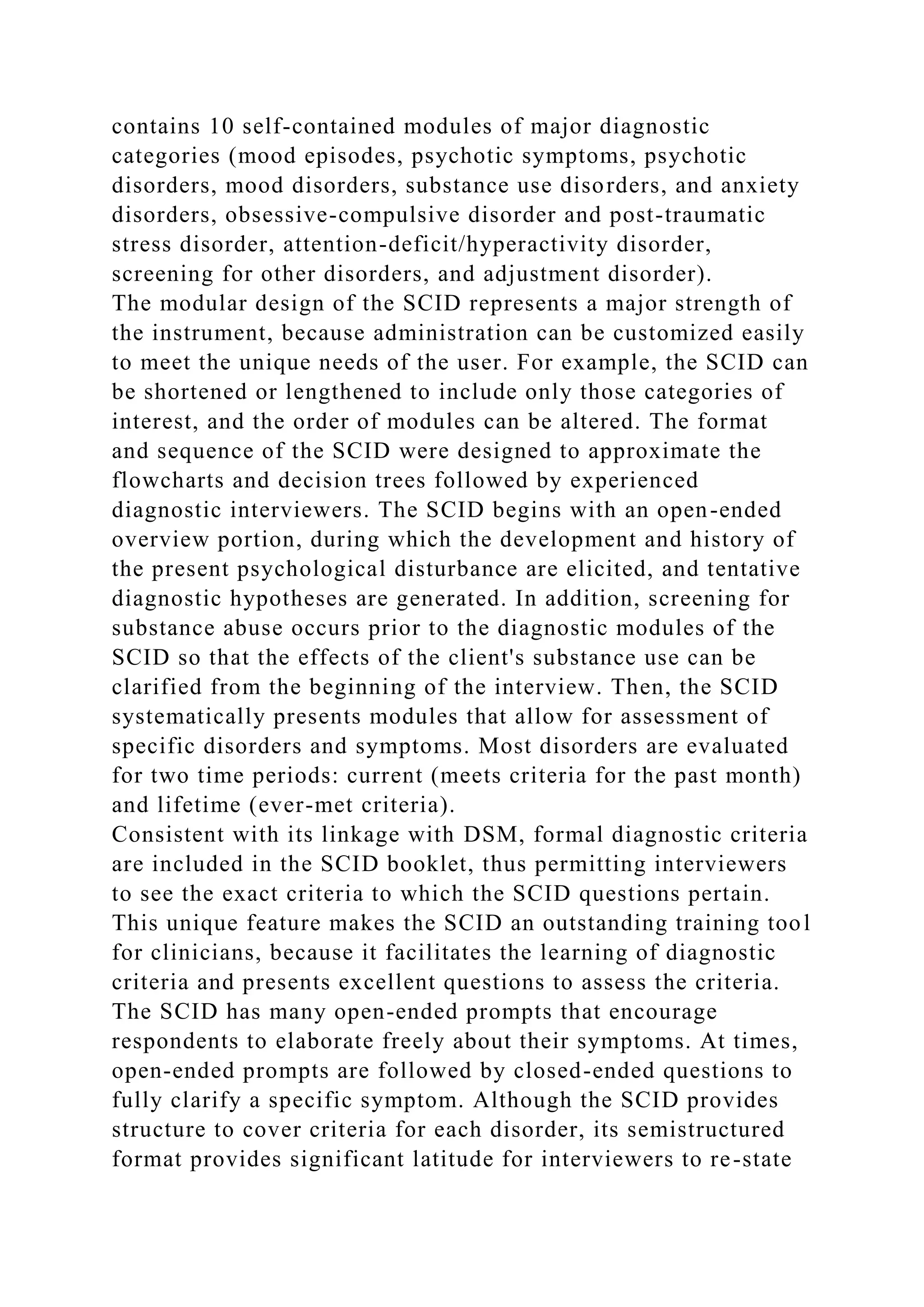 contains 10 self-contained modules of major diagnostic
categories (mood episodes, psychotic symptoms, psychotic
disorders, mood disorders, substance use disorders, and anxiety
disorders, obsessive-compulsive disorder and post-traumatic
stress disorder, attention-deficit/hyperactivity disorder,
screening for other disorders, and adjustment disorder).
The modular design of the SCID represents a major strength of
the instrument, because administration can be customized easily
to meet the unique needs of the user. For example, the SCID can
be shortened or lengthened to include only those categories of
interest, and the order of modules can be altered. The format
and sequence of the SCID were designed to approximate the
flowcharts and decision trees followed by experienced
diagnostic interviewers. The SCID begins with an open-ended
overview portion, during which the development and history of
the present psychological disturbance are elicited, and tentative
diagnostic hypotheses are generated. In addition, screening for
substance abuse occurs prior to the diagnostic modules of the
SCID so that the effects of the client's substance use can be
clarified from the beginning of the interview. Then, the SCID
systematically presents modules that allow for assessment of
specific disorders and symptoms. Most disorders are evaluated
for two time periods: current (meets criteria for the past month)
and lifetime (ever-met criteria).
Consistent with its linkage with DSM, formal diagnostic criteria
are included in the SCID booklet, thus permitting interviewers
to see the exact criteria to which the SCID questions pertain.
This unique feature makes the SCID an outstanding training tool
for clinicians, because it facilitates the learning of diagnostic
criteria and presents excellent questions to assess the criteria.
The SCID has many open-ended prompts that encourage
respondents to elaborate freely about their symptoms. At times,
open-ended prompts are followed by closed-ended questions to
fully clarify a specific symptom. Although the SCID provides
structure to cover criteria for each disorder, its semistructured
format provides significant latitude for interviewers to re-state
 