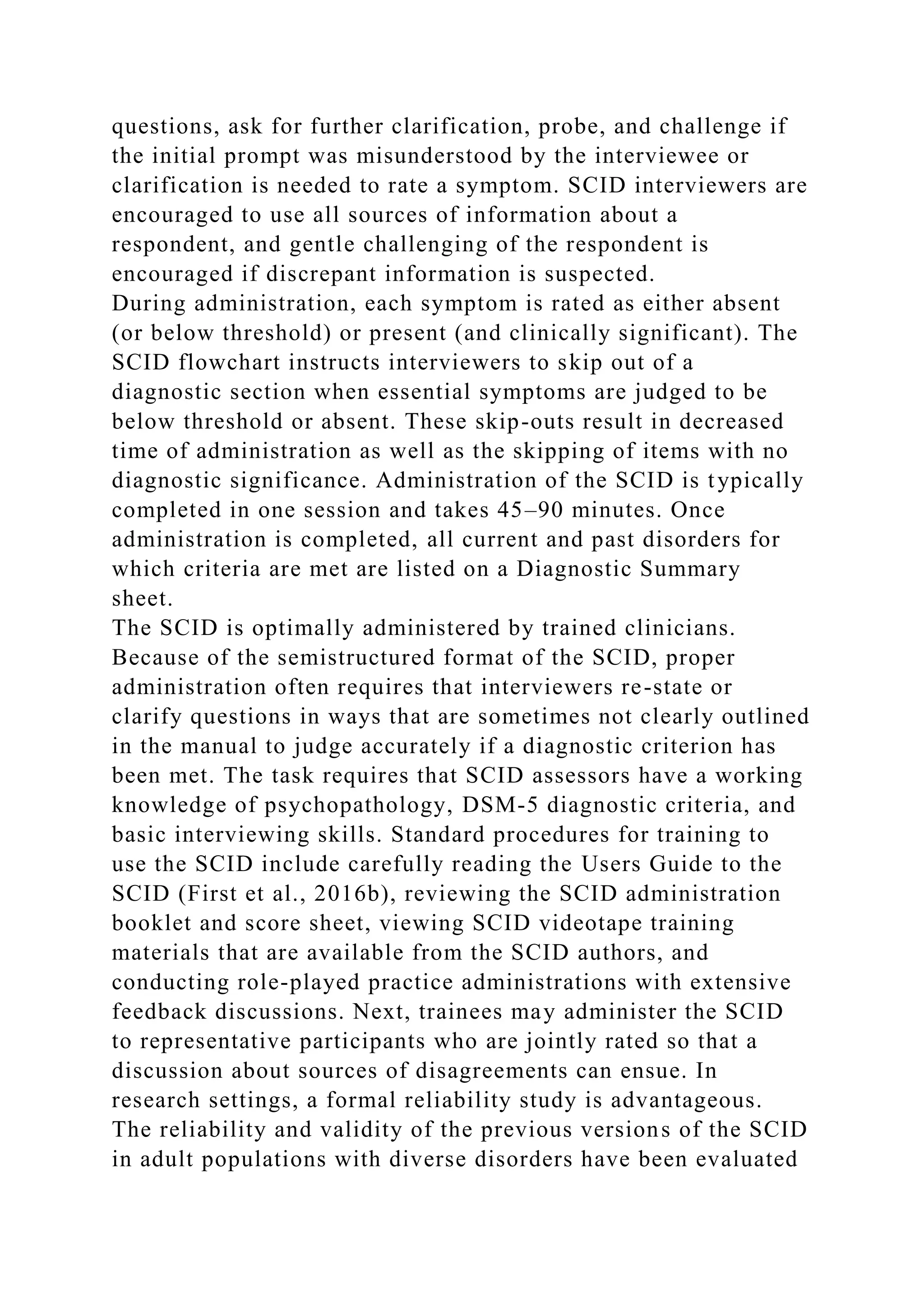 questions, ask for further clarification, probe, and challenge if
the initial prompt was misunderstood by the interviewee or
clarification is needed to rate a symptom. SCID interviewers are
encouraged to use all sources of information about a
respondent, and gentle challenging of the respondent is
encouraged if discrepant information is suspected.
During administration, each symptom is rated as either absent
(or below threshold) or present (and clinically significant). The
SCID flowchart instructs interviewers to skip out of a
diagnostic section when essential symptoms are judged to be
below threshold or absent. These skip-outs result in decreased
time of administration as well as the skipping of items with no
diagnostic significance. Administration of the SCID is typically
completed in one session and takes 45–90 minutes. Once
administration is completed, all current and past disorders for
which criteria are met are listed on a Diagnostic Summary
sheet.
The SCID is optimally administered by trained clinicians.
Because of the semistructured format of the SCID, proper
administration often requires that interviewers re-state or
clarify questions in ways that are sometimes not clearly outlined
in the manual to judge accurately if a diagnostic criterion has
been met. The task requires that SCID assessors have a working
knowledge of psychopathology, DSM-5 diagnostic criteria, and
basic interviewing skills. Standard procedures for training to
use the SCID include carefully reading the Users Guide to the
SCID (First et al., 2016b), reviewing the SCID administration
booklet and score sheet, viewing SCID videotape training
materials that are available from the SCID authors, and
conducting role-played practice administrations with extensive
feedback discussions. Next, trainees may administer the SCID
to representative participants who are jointly rated so that a
discussion about sources of disagreements can ensue. In
research settings, a formal reliability study is advantageous.
The reliability and validity of the previous versions of the SCID
in adult populations with diverse disorders have been evaluated
 