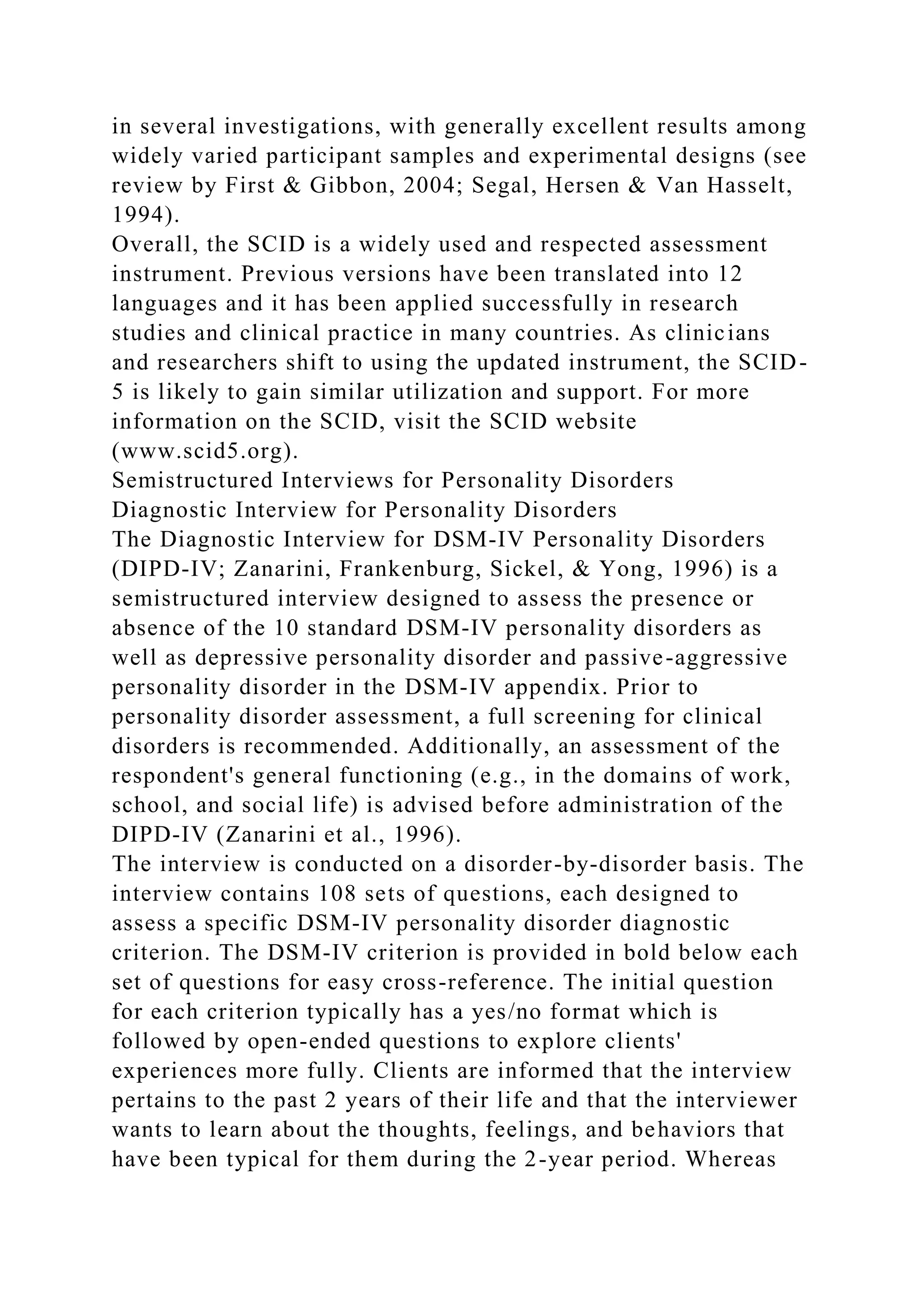 in several investigations, with generally excellent results among
widely varied participant samples and experimental designs (see
review by First & Gibbon, 2004; Segal, Hersen & Van Hasselt,
1994).
Overall, the SCID is a widely used and respected assessment
instrument. Previous versions have been translated into 12
languages and it has been applied successfully in research
studies and clinical practice in many countries. As clinicians
and researchers shift to using the updated instrument, the SCID-
5 is likely to gain similar utilization and support. For more
information on the SCID, visit the SCID website
(www.scid5.org).
Semistructured Interviews for Personality Disorders
Diagnostic Interview for Personality Disorders
The Diagnostic Interview for DSM-IV Personality Disorders
(DIPD-IV; Zanarini, Frankenburg, Sickel, & Yong, 1996) is a
semistructured interview designed to assess the presence or
absence of the 10 standard DSM-IV personality disorders as
well as depressive personality disorder and passive-aggressive
personality disorder in the DSM-IV appendix. Prior to
personality disorder assessment, a full screening for clinical
disorders is recommended. Additionally, an assessment of the
respondent's general functioning (e.g., in the domains of work,
school, and social life) is advised before administration of the
DIPD-IV (Zanarini et al., 1996).
The interview is conducted on a disorder-by-disorder basis. The
interview contains 108 sets of questions, each designed to
assess a specific DSM-IV personality disorder diagnostic
criterion. The DSM-IV criterion is provided in bold below each
set of questions for easy cross-reference. The initial question
for each criterion typically has a yes/no format which is
followed by open-ended questions to explore clients'
experiences more fully. Clients are informed that the interview
pertains to the past 2 years of their life and that the interviewer
wants to learn about the thoughts, feelings, and behaviors that
have been typical for them during the 2-year period. Whereas
 