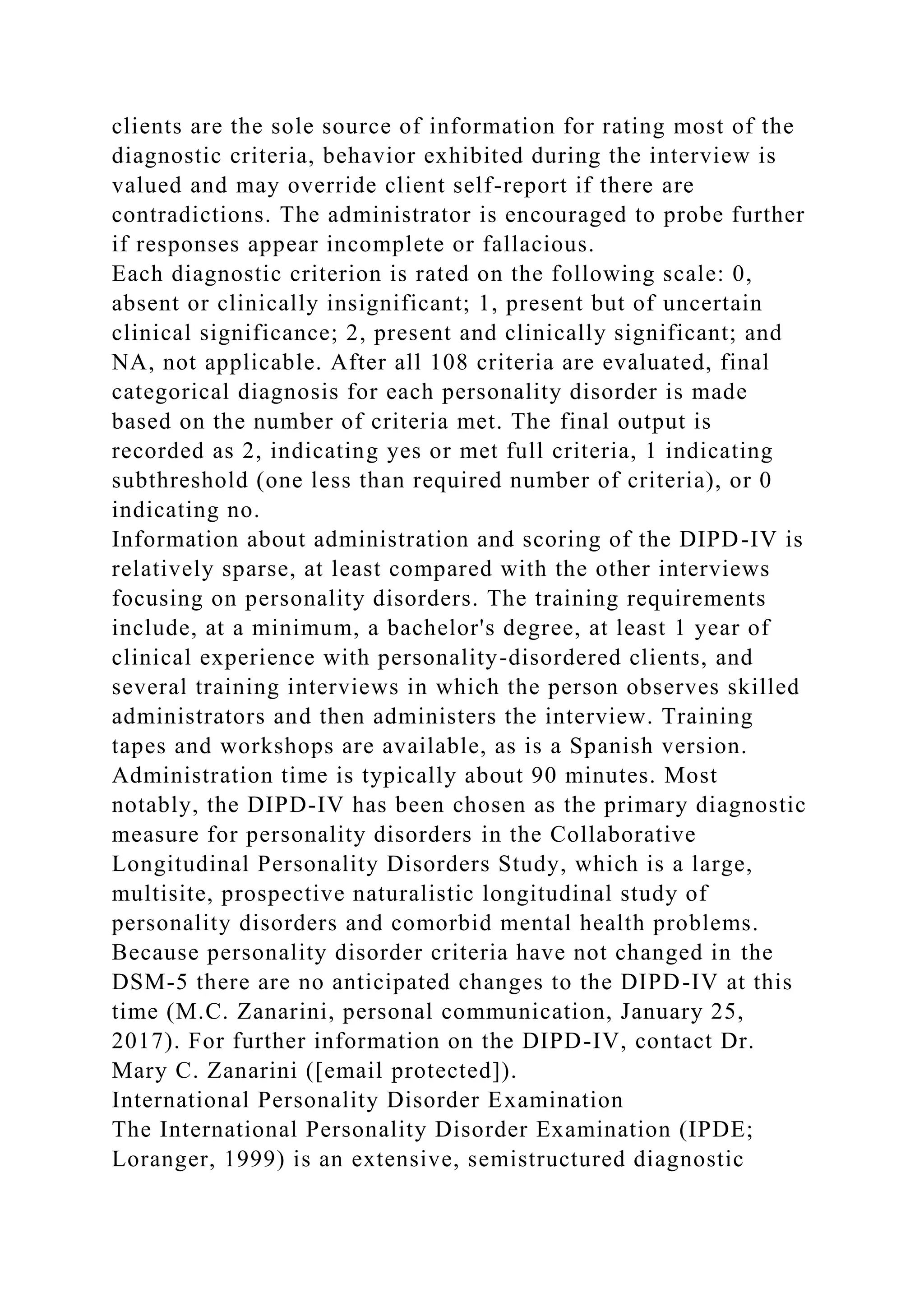 clients are the sole source of information for rating most of the
diagnostic criteria, behavior exhibited during the interview is
valued and may override client self-report if there are
contradictions. The administrator is encouraged to probe further
if responses appear incomplete or fallacious.
Each diagnostic criterion is rated on the following scale: 0,
absent or clinically insignificant; 1, present but of uncertain
clinical significance; 2, present and clinically significant; and
NA, not applicable. After all 108 criteria are evaluated, final
categorical diagnosis for each personality disorder is made
based on the number of criteria met. The final output is
recorded as 2, indicating yes or met full criteria, 1 indicating
subthreshold (one less than required number of criteria), or 0
indicating no.
Information about administration and scoring of the DIPD-IV is
relatively sparse, at least compared with the other interviews
focusing on personality disorders. The training requirements
include, at a minimum, a bachelor's degree, at least 1 year of
clinical experience with personality-disordered clients, and
several training interviews in which the person observes skilled
administrators and then administers the interview. Training
tapes and workshops are available, as is a Spanish version.
Administration time is typically about 90 minutes. Most
notably, the DIPD-IV has been chosen as the primary diagnostic
measure for personality disorders in the Collaborative
Longitudinal Personality Disorders Study, which is a large,
multisite, prospective naturalistic longitudinal study of
personality disorders and comorbid mental health problems.
Because personality disorder criteria have not changed in the
DSM-5 there are no anticipated changes to the DIPD-IV at this
time (M.C. Zanarini, personal communication, January 25,
2017). For further information on the DIPD-IV, contact Dr.
Mary C. Zanarini ([email protected]).
International Personality Disorder Examination
The International Personality Disorder Examination (IPDE;
Loranger, 1999) is an extensive, semistructured diagnostic
 