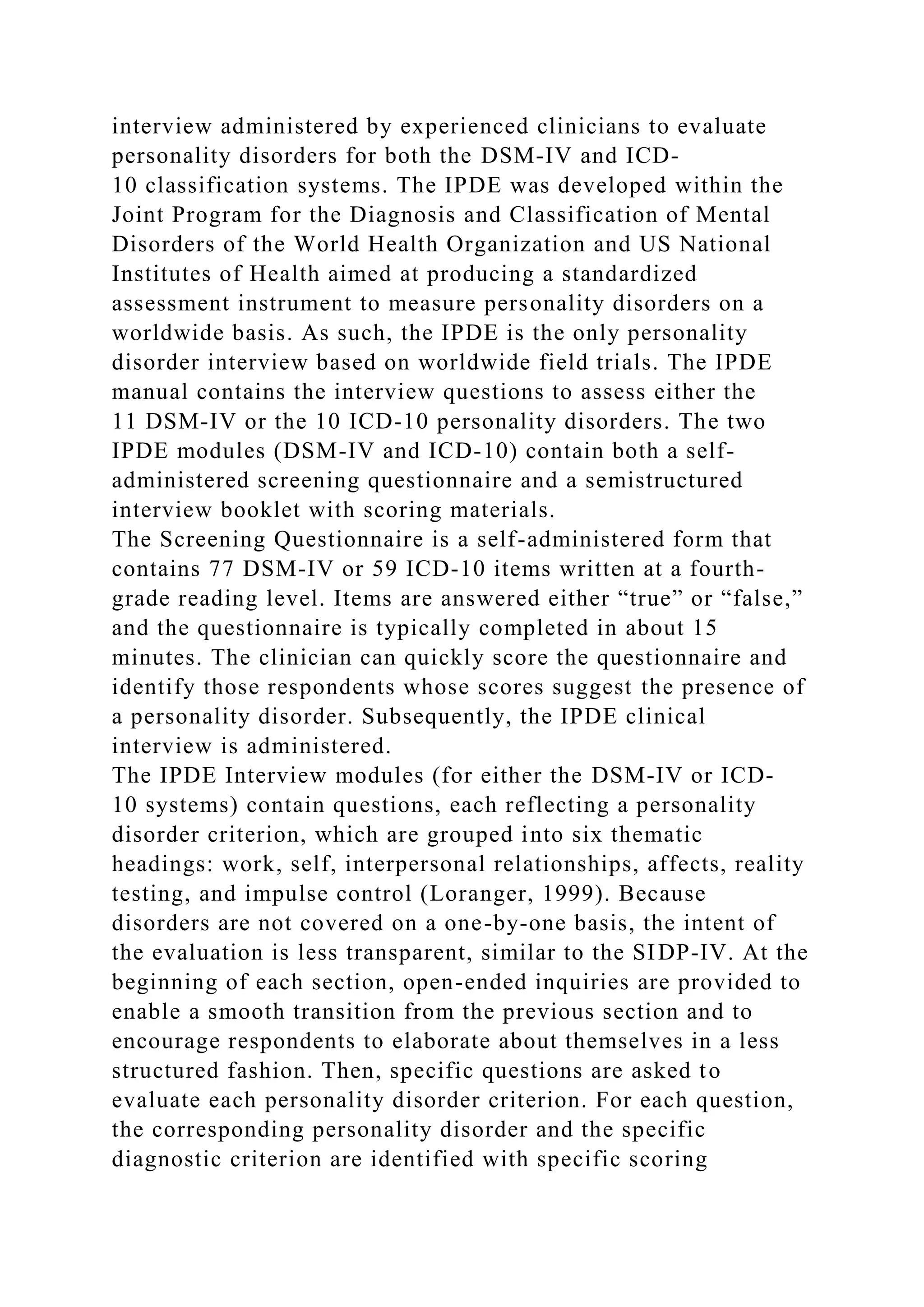 interview administered by experienced clinicians to evaluate
personality disorders for both the DSM-IV and ICD-
10 classification systems. The IPDE was developed within the
Joint Program for the Diagnosis and Classification of Mental
Disorders of the World Health Organization and US National
Institutes of Health aimed at producing a standardized
assessment instrument to measure personality disorders on a
worldwide basis. As such, the IPDE is the only personality
disorder interview based on worldwide field trials. The IPDE
manual contains the interview questions to assess either the
11 DSM-IV or the 10 ICD-10 personality disorders. The two
IPDE modules (DSM-IV and ICD-10) contain both a self-
administered screening questionnaire and a semistructured
interview booklet with scoring materials.
The Screening Questionnaire is a self-administered form that
contains 77 DSM-IV or 59 ICD-10 items written at a fourth-
grade reading level. Items are answered either “true” or “false,”
and the questionnaire is typically completed in about 15
minutes. The clinician can quickly score the questionnaire and
identify those respondents whose scores suggest the presence of
a personality disorder. Subsequently, the IPDE clinical
interview is administered.
The IPDE Interview modules (for either the DSM-IV or ICD-
10 systems) contain questions, each reflecting a personality
disorder criterion, which are grouped into six thematic
headings: work, self, interpersonal relationships, affects, reality
testing, and impulse control (Loranger, 1999). Because
disorders are not covered on a one-by-one basis, the intent of
the evaluation is less transparent, similar to the SIDP-IV. At the
beginning of each section, open-ended inquiries are provided to
enable a smooth transition from the previous section and to
encourage respondents to elaborate about themselves in a less
structured fashion. Then, specific questions are asked to
evaluate each personality disorder criterion. For each question,
the corresponding personality disorder and the specific
diagnostic criterion are identified with specific scoring
 