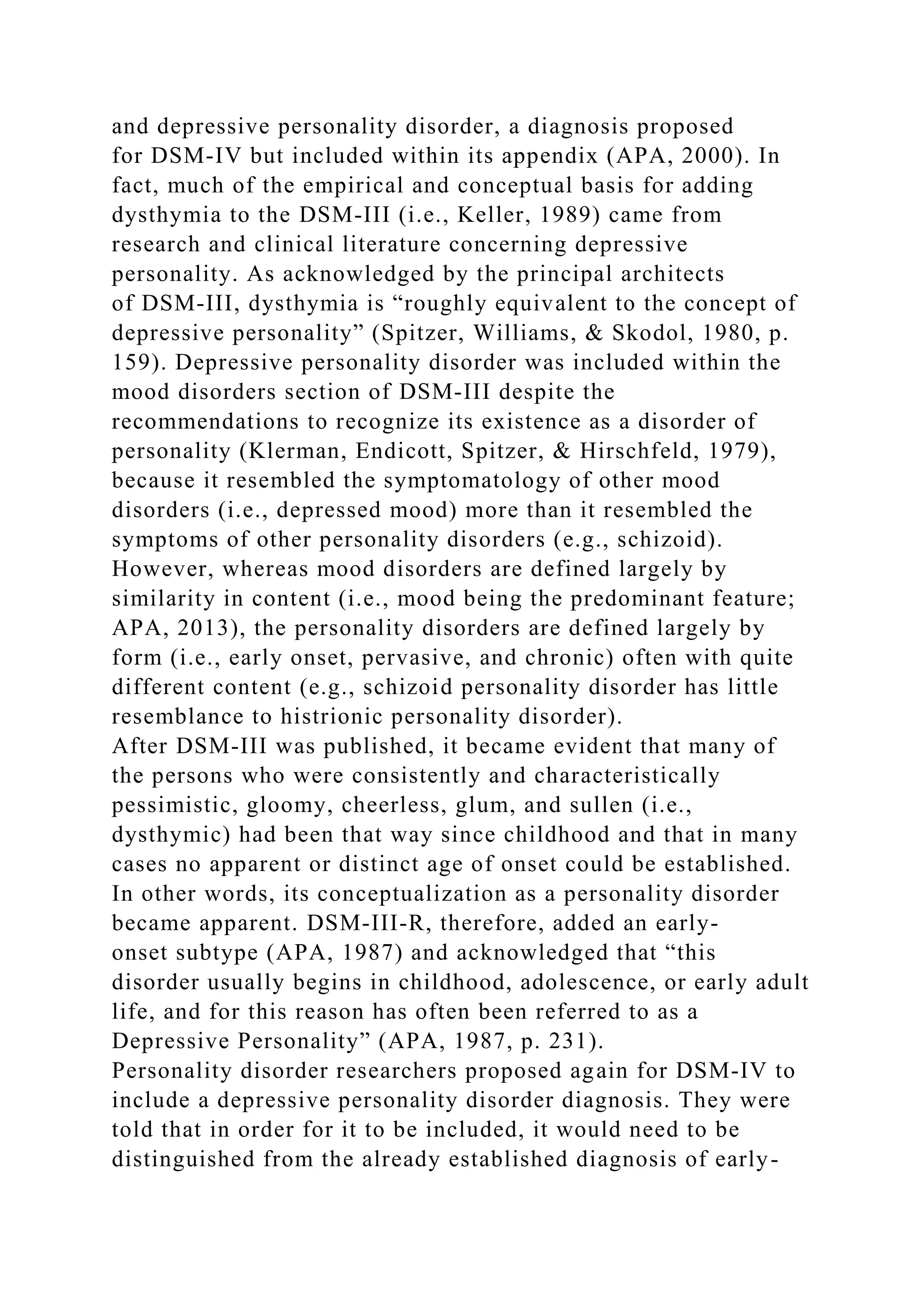 and depressive personality disorder, a diagnosis proposed
for DSM-IV but included within its appendix (APA, 2000). In
fact, much of the empirical and conceptual basis for adding
dysthymia to the DSM-III (i.e., Keller, 1989) came from
research and clinical literature concerning depressive
personality. As acknowledged by the principal architects
of DSM-III, dysthymia is “roughly equivalent to the concept of
depressive personality” (Spitzer, Williams, & Skodol, 1980, p.
159). Depressive personality disorder was included within the
mood disorders section of DSM-III despite the
recommendations to recognize its existence as a disorder of
personality (Klerman, Endicott, Spitzer, & Hirschfeld, 1979),
because it resembled the symptomatology of other mood
disorders (i.e., depressed mood) more than it resembled the
symptoms of other personality disorders (e.g., schizoid).
However, whereas mood disorders are defined largely by
similarity in content (i.e., mood being the predominant feature;
APA, 2013), the personality disorders are defined largely by
form (i.e., early onset, pervasive, and chronic) often with quite
different content (e.g., schizoid personality disorder has little
resemblance to histrionic personality disorder).
After DSM-III was published, it became evident that many of
the persons who were consistently and characteristically
pessimistic, gloomy, cheerless, glum, and sullen (i.e.,
dysthymic) had been that way since childhood and that in many
cases no apparent or distinct age of onset could be established.
In other words, its conceptualization as a personality disorder
became apparent. DSM-III-R, therefore, added an early-
onset subtype (APA, 1987) and acknowledged that “this
disorder usually begins in childhood, adolescence, or early adult
life, and for this reason has often been referred to as a
Depressive Personality” (APA, 1987, p. 231).
Personality disorder researchers proposed again for DSM-IV to
include a depressive personality disorder diagnosis. They were
told that in order for it to be included, it would need to be
distinguished from the already established diagnosis of early-
 
