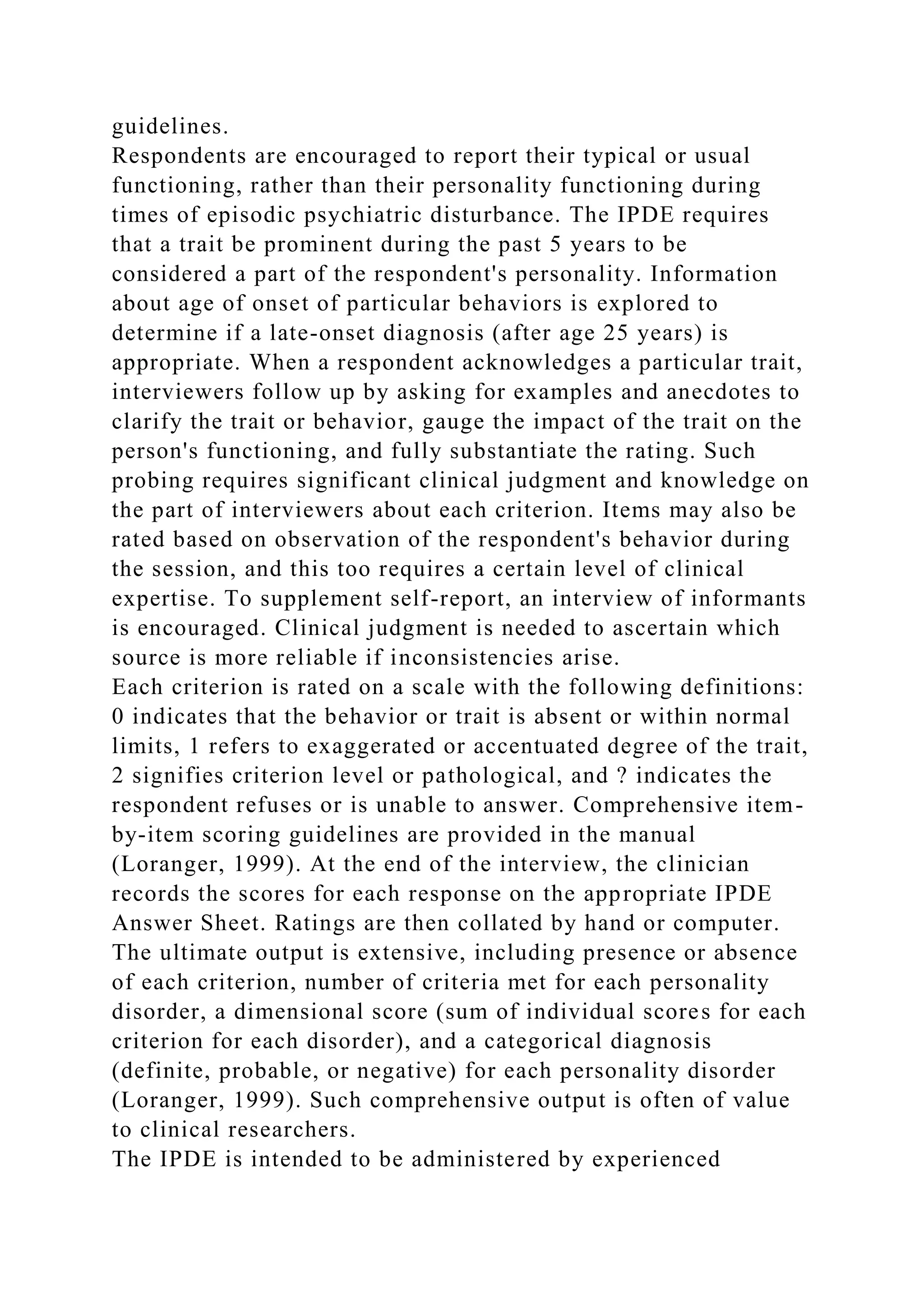 guidelines.
Respondents are encouraged to report their typical or usual
functioning, rather than their personality functioning during
times of episodic psychiatric disturbance. The IPDE requires
that a trait be prominent during the past 5 years to be
considered a part of the respondent's personality. Information
about age of onset of particular behaviors is explored to
determine if a late-onset diagnosis (after age 25 years) is
appropriate. When a respondent acknowledges a particular trait,
interviewers follow up by asking for examples and anecdotes to
clarify the trait or behavior, gauge the impact of the trait on the
person's functioning, and fully substantiate the rating. Such
probing requires significant clinical judgment and knowledge on
the part of interviewers about each criterion. Items may also be
rated based on observation of the respondent's behavior during
the session, and this too requires a certain level of clinical
expertise. To supplement self-report, an interview of informants
is encouraged. Clinical judgment is needed to ascertain which
source is more reliable if inconsistencies arise.
Each criterion is rated on a scale with the following definitions:
0 indicates that the behavior or trait is absent or within normal
limits, 1 refers to exaggerated or accentuated degree of the trait,
2 signifies criterion level or pathological, and ? indicates the
respondent refuses or is unable to answer. Comprehensive item-
by-item scoring guidelines are provided in the manual
(Loranger, 1999). At the end of the interview, the clinician
records the scores for each response on the appropriate IPDE
Answer Sheet. Ratings are then collated by hand or computer.
The ultimate output is extensive, including presence or absence
of each criterion, number of criteria met for each personality
disorder, a dimensional score (sum of individual scores for each
criterion for each disorder), and a categorical diagnosis
(definite, probable, or negative) for each personality disorder
(Loranger, 1999). Such comprehensive output is often of value
to clinical researchers.
The IPDE is intended to be administered by experienced
 