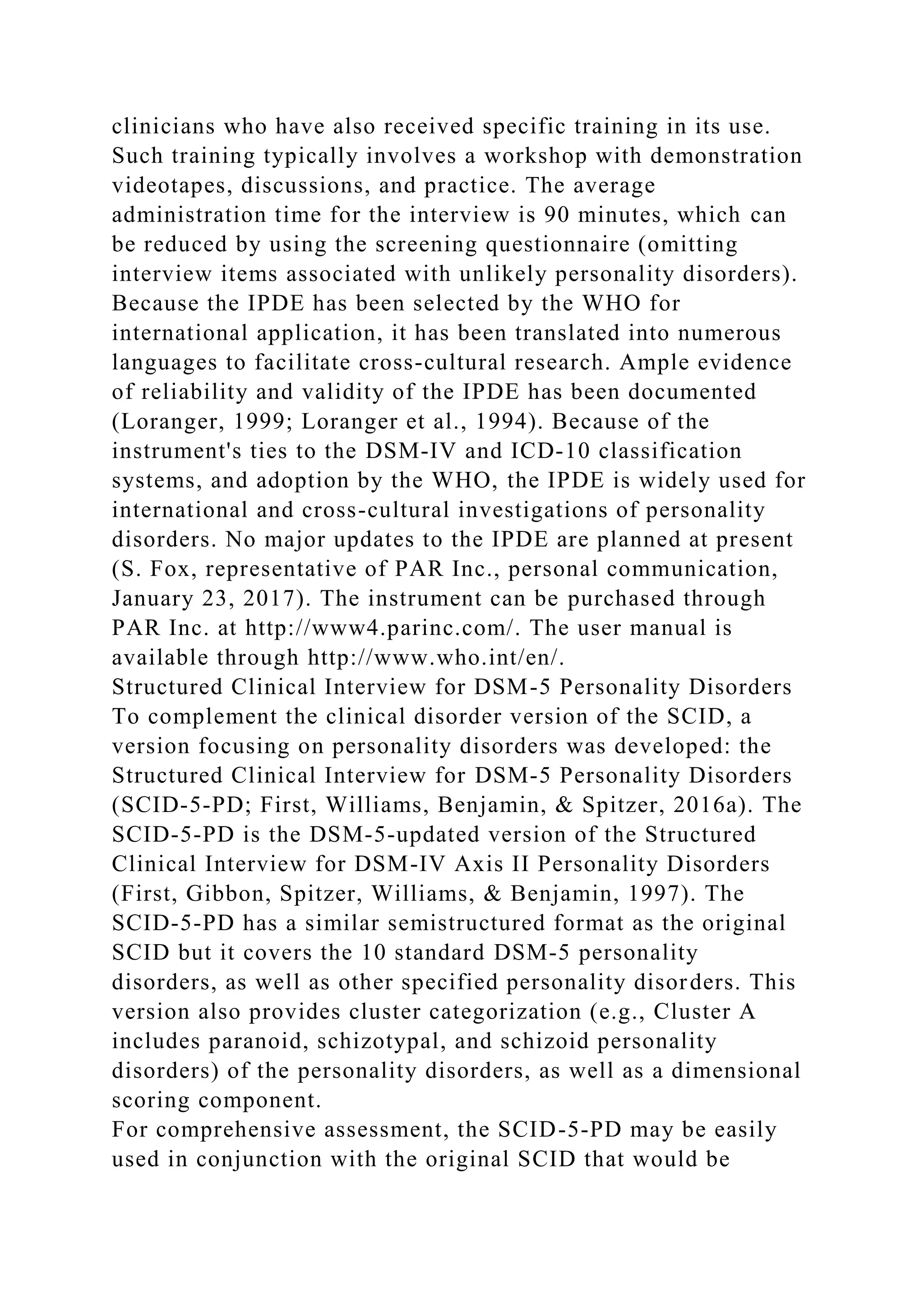 clinicians who have also received specific training in its use.
Such training typically involves a workshop with demonstration
videotapes, discussions, and practice. The average
administration time for the interview is 90 minutes, which can
be reduced by using the screening questionnaire (omitting
interview items associated with unlikely personality disorders).
Because the IPDE has been selected by the WHO for
international application, it has been translated into numerous
languages to facilitate cross-cultural research. Ample evidence
of reliability and validity of the IPDE has been documented
(Loranger, 1999; Loranger et al., 1994). Because of the
instrument's ties to the DSM-IV and ICD-10 classification
systems, and adoption by the WHO, the IPDE is widely used for
international and cross-cultural investigations of personality
disorders. No major updates to the IPDE are planned at present
(S. Fox, representative of PAR Inc., personal communication,
January 23, 2017). The instrument can be purchased through
PAR Inc. at http://www4.parinc.com/. The user manual is
available through http://www.who.int/en/.
Structured Clinical Interview for DSM-5 Personality Disorders
To complement the clinical disorder version of the SCID, a
version focusing on personality disorders was developed: the
Structured Clinical Interview for DSM-5 Personality Disorders
(SCID-5-PD; First, Williams, Benjamin, & Spitzer, 2016a). The
SCID-5-PD is the DSM-5-updated version of the Structured
Clinical Interview for DSM-IV Axis II Personality Disorders
(First, Gibbon, Spitzer, Williams, & Benjamin, 1997). The
SCID-5-PD has a similar semistructured format as the original
SCID but it covers the 10 standard DSM-5 personality
disorders, as well as other specified personality disorders. This
version also provides cluster categorization (e.g., Cluster A
includes paranoid, schizotypal, and schizoid personality
disorders) of the personality disorders, as well as a dimensional
scoring component.
For comprehensive assessment, the SCID-5-PD may be easily
used in conjunction with the original SCID that would be
 