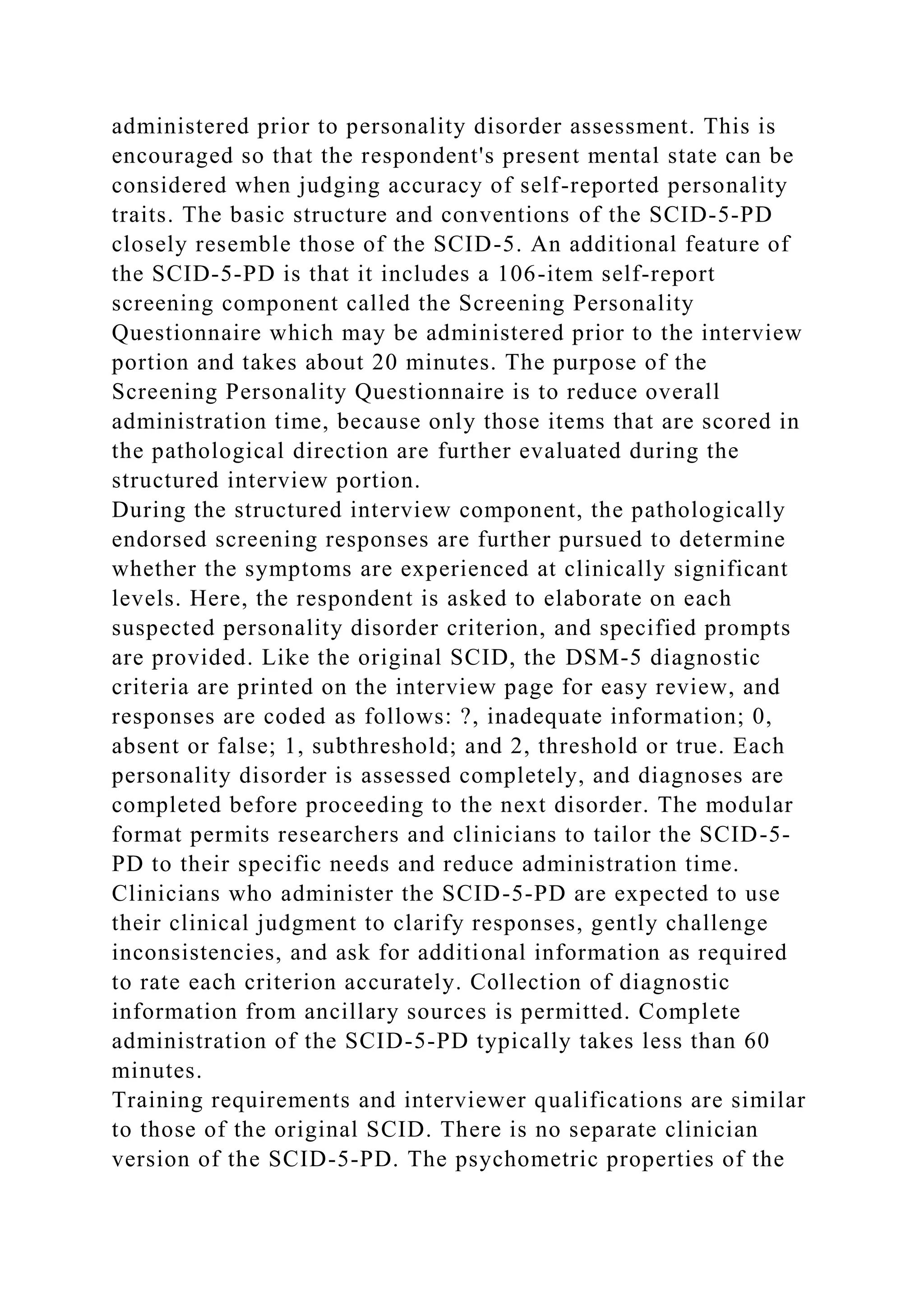 administered prior to personality disorder assessment. This is
encouraged so that the respondent's present mental state can be
considered when judging accuracy of self-reported personality
traits. The basic structure and conventions of the SCID-5-PD
closely resemble those of the SCID-5. An additional feature of
the SCID-5-PD is that it includes a 106-item self-report
screening component called the Screening Personality
Questionnaire which may be administered prior to the interview
portion and takes about 20 minutes. The purpose of the
Screening Personality Questionnaire is to reduce overall
administration time, because only those items that are scored in
the pathological direction are further evaluated during the
structured interview portion.
During the structured interview component, the pathologically
endorsed screening responses are further pursued to determine
whether the symptoms are experienced at clinically significant
levels. Here, the respondent is asked to elaborate on each
suspected personality disorder criterion, and specified prompts
are provided. Like the original SCID, the DSM-5 diagnostic
criteria are printed on the interview page for easy review, and
responses are coded as follows: ?, inadequate information; 0,
absent or false; 1, subthreshold; and 2, threshold or true. Each
personality disorder is assessed completely, and diagnoses are
completed before proceeding to the next disorder. The modular
format permits researchers and clinicians to tailor the SCID-5-
PD to their specific needs and reduce administration time.
Clinicians who administer the SCID-5-PD are expected to use
their clinical judgment to clarify responses, gently challenge
inconsistencies, and ask for additional information as required
to rate each criterion accurately. Collection of diagnostic
information from ancillary sources is permitted. Complete
administration of the SCID-5-PD typically takes less than 60
minutes.
Training requirements and interviewer qualifications are similar
to those of the original SCID. There is no separate clinician
version of the SCID-5-PD. The psychometric properties of the
 