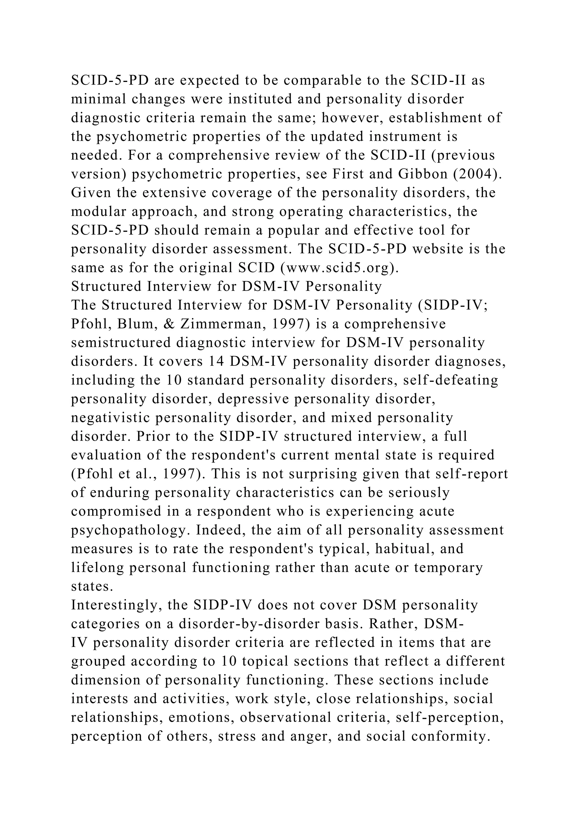 SCID-5-PD are expected to be comparable to the SCID-II as
minimal changes were instituted and personality disorder
diagnostic criteria remain the same; however, establishment of
the psychometric properties of the updated instrument is
needed. For a comprehensive review of the SCID-II (previous
version) psychometric properties, see First and Gibbon (2004).
Given the extensive coverage of the personality disorders, the
modular approach, and strong operating characteristics, the
SCID-5-PD should remain a popular and effective tool for
personality disorder assessment. The SCID-5-PD website is the
same as for the original SCID (www.scid5.org).
Structured Interview for DSM-IV Personality
The Structured Interview for DSM-IV Personality (SIDP-IV;
Pfohl, Blum, & Zimmerman, 1997) is a comprehensive
semistructured diagnostic interview for DSM-IV personality
disorders. It covers 14 DSM-IV personality disorder diagnoses,
including the 10 standard personality disorders, self-defeating
personality disorder, depressive personality disorder,
negativistic personality disorder, and mixed personality
disorder. Prior to the SIDP-IV structured interview, a full
evaluation of the respondent's current mental state is required
(Pfohl et al., 1997). This is not surprising given that self-report
of enduring personality characteristics can be seriously
compromised in a respondent who is experiencing acute
psychopathology. Indeed, the aim of all personality assessment
measures is to rate the respondent's typical, habitual, and
lifelong personal functioning rather than acute or temporary
states.
Interestingly, the SIDP-IV does not cover DSM personality
categories on a disorder-by-disorder basis. Rather, DSM-
IV personality disorder criteria are reflected in items that are
grouped according to 10 topical sections that reflect a different
dimension of personality functioning. These sections include
interests and activities, work style, close relationships, social
relationships, emotions, observational criteria, self-perception,
perception of others, stress and anger, and social conformity.
 
