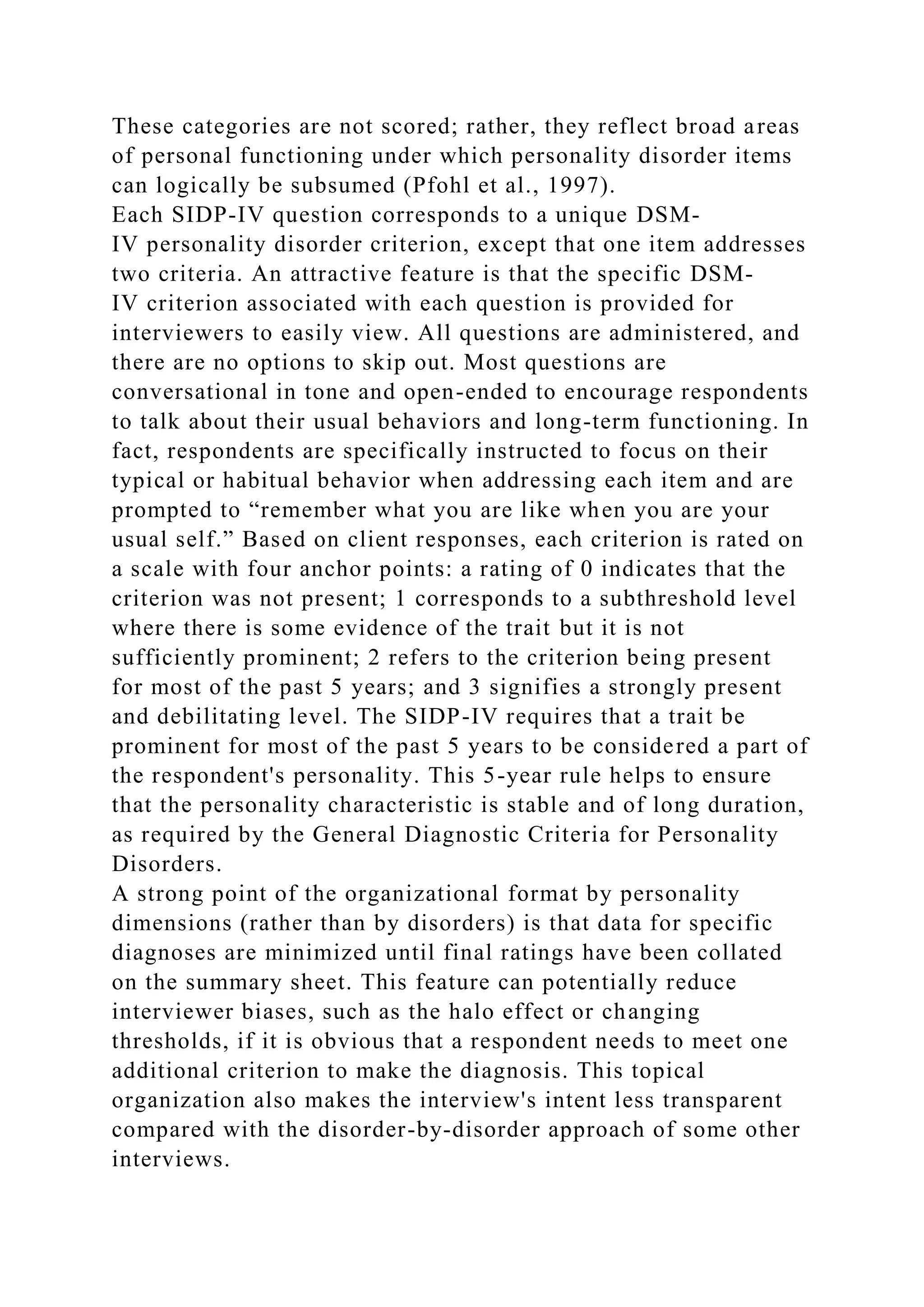 These categories are not scored; rather, they reflect broad areas
of personal functioning under which personality disorder items
can logically be subsumed (Pfohl et al., 1997).
Each SIDP-IV question corresponds to a unique DSM-
IV personality disorder criterion, except that one item addresses
two criteria. An attractive feature is that the specific DSM-
IV criterion associated with each question is provided for
interviewers to easily view. All questions are administered, and
there are no options to skip out. Most questions are
conversational in tone and open-ended to encourage respondents
to talk about their usual behaviors and long-term functioning. In
fact, respondents are specifically instructed to focus on their
typical or habitual behavior when addressing each item and are
prompted to “remember what you are like when you are your
usual self.” Based on client responses, each criterion is rated on
a scale with four anchor points: a rating of 0 indicates that the
criterion was not present; 1 corresponds to a subthreshold level
where there is some evidence of the trait but it is not
sufficiently prominent; 2 refers to the criterion being present
for most of the past 5 years; and 3 signifies a strongly present
and debilitating level. The SIDP-IV requires that a trait be
prominent for most of the past 5 years to be considered a part of
the respondent's personality. This 5-year rule helps to ensure
that the personality characteristic is stable and of long duration,
as required by the General Diagnostic Criteria for Personality
Disorders.
A strong point of the organizational format by personality
dimensions (rather than by disorders) is that data for specific
diagnoses are minimized until final ratings have been collated
on the summary sheet. This feature can potentially reduce
interviewer biases, such as the halo effect or changing
thresholds, if it is obvious that a respondent needs to meet one
additional criterion to make the diagnosis. This topical
organization also makes the interview's intent less transparent
compared with the disorder-by-disorder approach of some other
interviews.
 