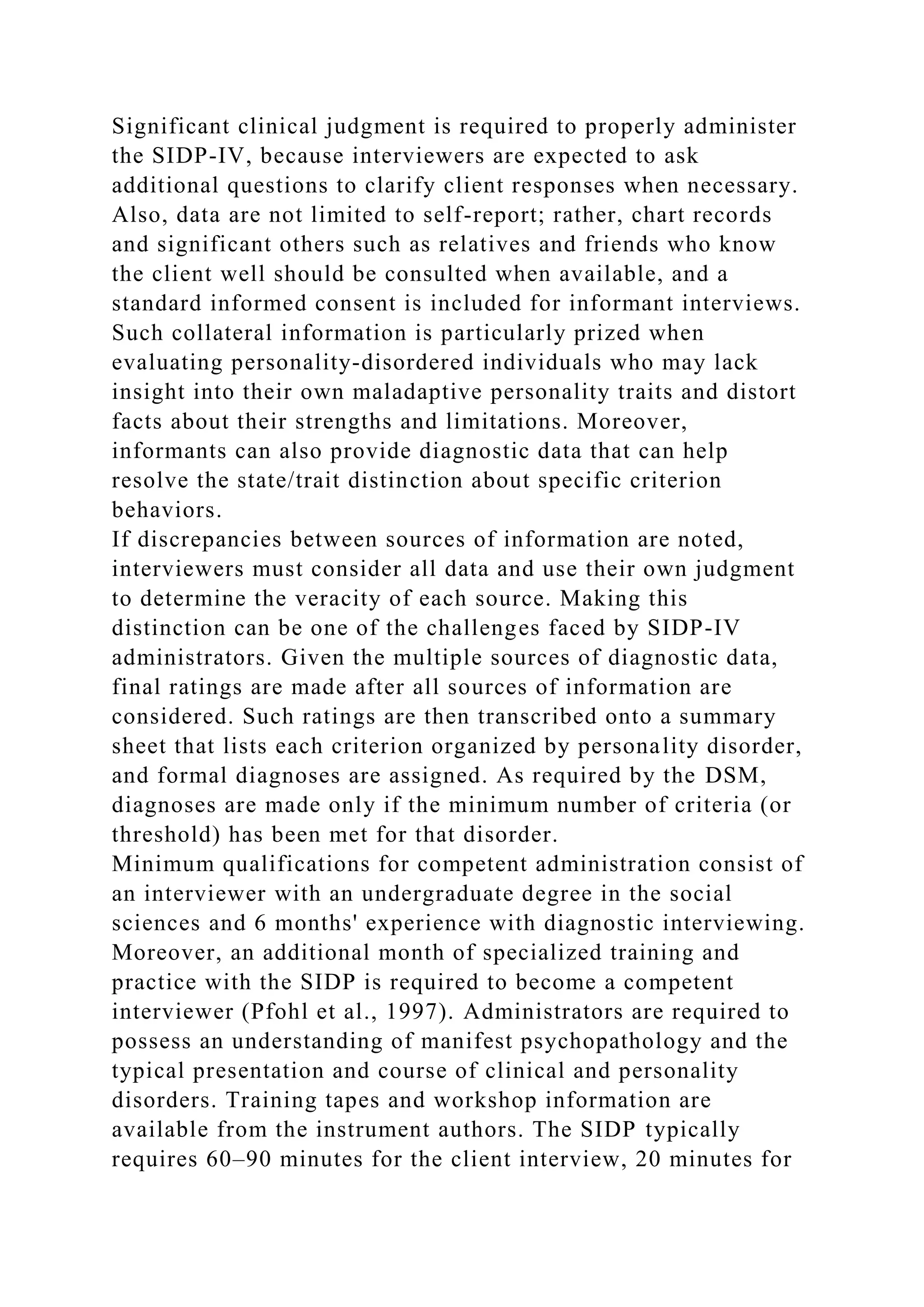Significant clinical judgment is required to properly administer
the SIDP-IV, because interviewers are expected to ask
additional questions to clarify client responses when necessary.
Also, data are not limited to self-report; rather, chart records
and significant others such as relatives and friends who know
the client well should be consulted when available, and a
standard informed consent is included for informant interviews.
Such collateral information is particularly prized when
evaluating personality-disordered individuals who may lack
insight into their own maladaptive personality traits and distort
facts about their strengths and limitations. Moreover,
informants can also provide diagnostic data that can help
resolve the state/trait distinction about specific criterion
behaviors.
If discrepancies between sources of information are noted,
interviewers must consider all data and use their own judgment
to determine the veracity of each source. Making this
distinction can be one of the challenges faced by SIDP-IV
administrators. Given the multiple sources of diagnostic data,
final ratings are made after all sources of information are
considered. Such ratings are then transcribed onto a summary
sheet that lists each criterion organized by personality disorder,
and formal diagnoses are assigned. As required by the DSM,
diagnoses are made only if the minimum number of criteria (or
threshold) has been met for that disorder.
Minimum qualifications for competent administration consist of
an interviewer with an undergraduate degree in the social
sciences and 6 months' experience with diagnostic interviewing.
Moreover, an additional month of specialized training and
practice with the SIDP is required to become a competent
interviewer (Pfohl et al., 1997). Administrators are required to
possess an understanding of manifest psychopathology and the
typical presentation and course of clinical and personality
disorders. Training tapes and workshop information are
available from the instrument authors. The SIDP typically
requires 60–90 minutes for the client interview, 20 minutes for
 
