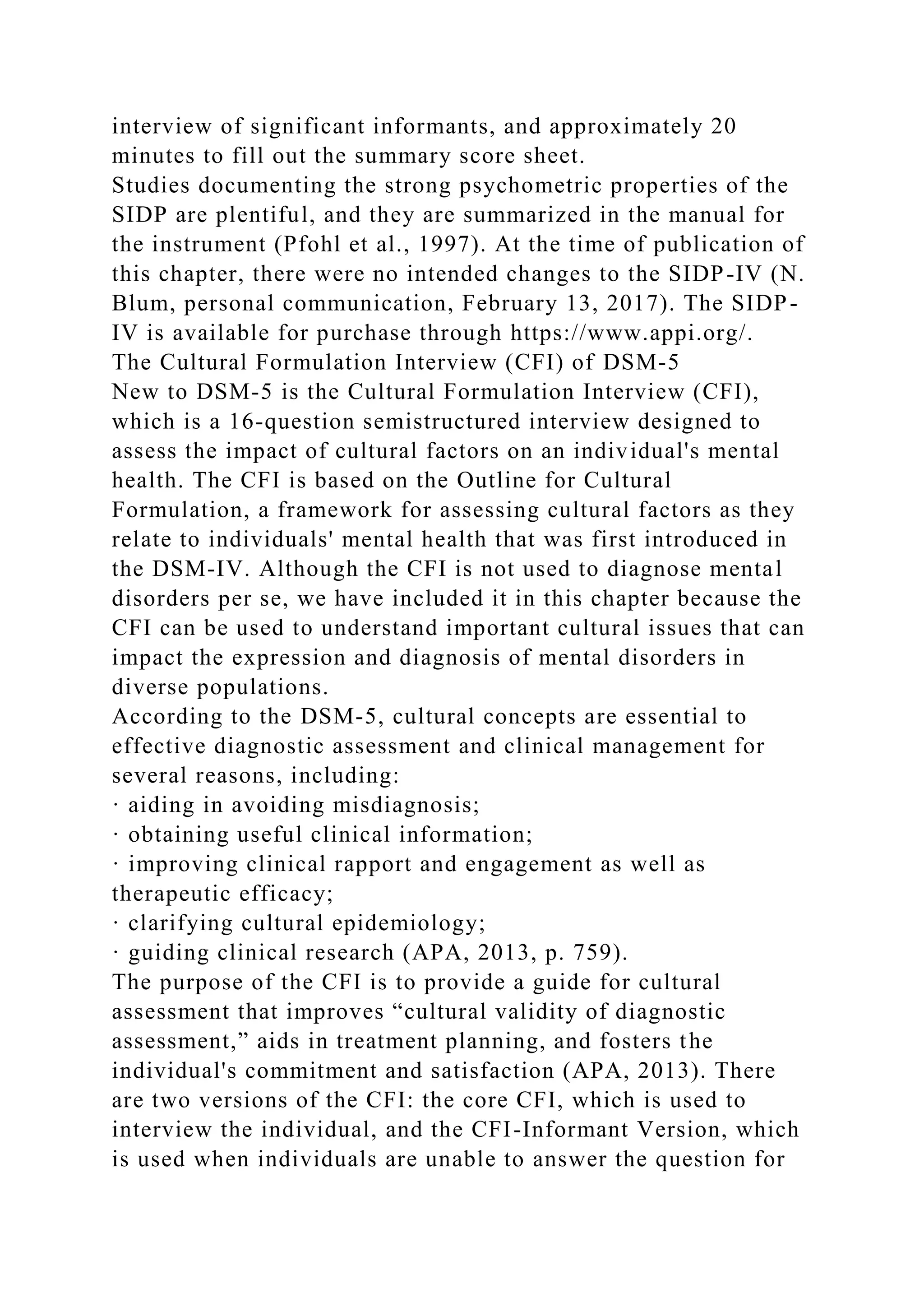 interview of significant informants, and approximately 20
minutes to fill out the summary score sheet.
Studies documenting the strong psychometric properties of the
SIDP are plentiful, and they are summarized in the manual for
the instrument (Pfohl et al., 1997). At the time of publication of
this chapter, there were no intended changes to the SIDP-IV (N.
Blum, personal communication, February 13, 2017). The SIDP-
IV is available for purchase through https://www.appi.org/.
The Cultural Formulation Interview (CFI) of DSM-5
New to DSM-5 is the Cultural Formulation Interview (CFI),
which is a 16-question semistructured interview designed to
assess the impact of cultural factors on an individual's mental
health. The CFI is based on the Outline for Cultural
Formulation, a framework for assessing cultural factors as they
relate to individuals' mental health that was first introduced in
the DSM-IV. Although the CFI is not used to diagnose mental
disorders per se, we have included it in this chapter because the
CFI can be used to understand important cultural issues that can
impact the expression and diagnosis of mental disorders in
diverse populations.
According to the DSM-5, cultural concepts are essential to
effective diagnostic assessment and clinical management for
several reasons, including:
· aiding in avoiding misdiagnosis;
· obtaining useful clinical information;
· improving clinical rapport and engagement as well as
therapeutic efficacy;
· clarifying cultural epidemiology;
· guiding clinical research (APA, 2013, p. 759).
The purpose of the CFI is to provide a guide for cultural
assessment that improves “cultural validity of diagnostic
assessment,” aids in treatment planning, and fosters the
individual's commitment and satisfaction (APA, 2013). There
are two versions of the CFI: the core CFI, which is used to
interview the individual, and the CFI-Informant Version, which
is used when individuals are unable to answer the question for
 
