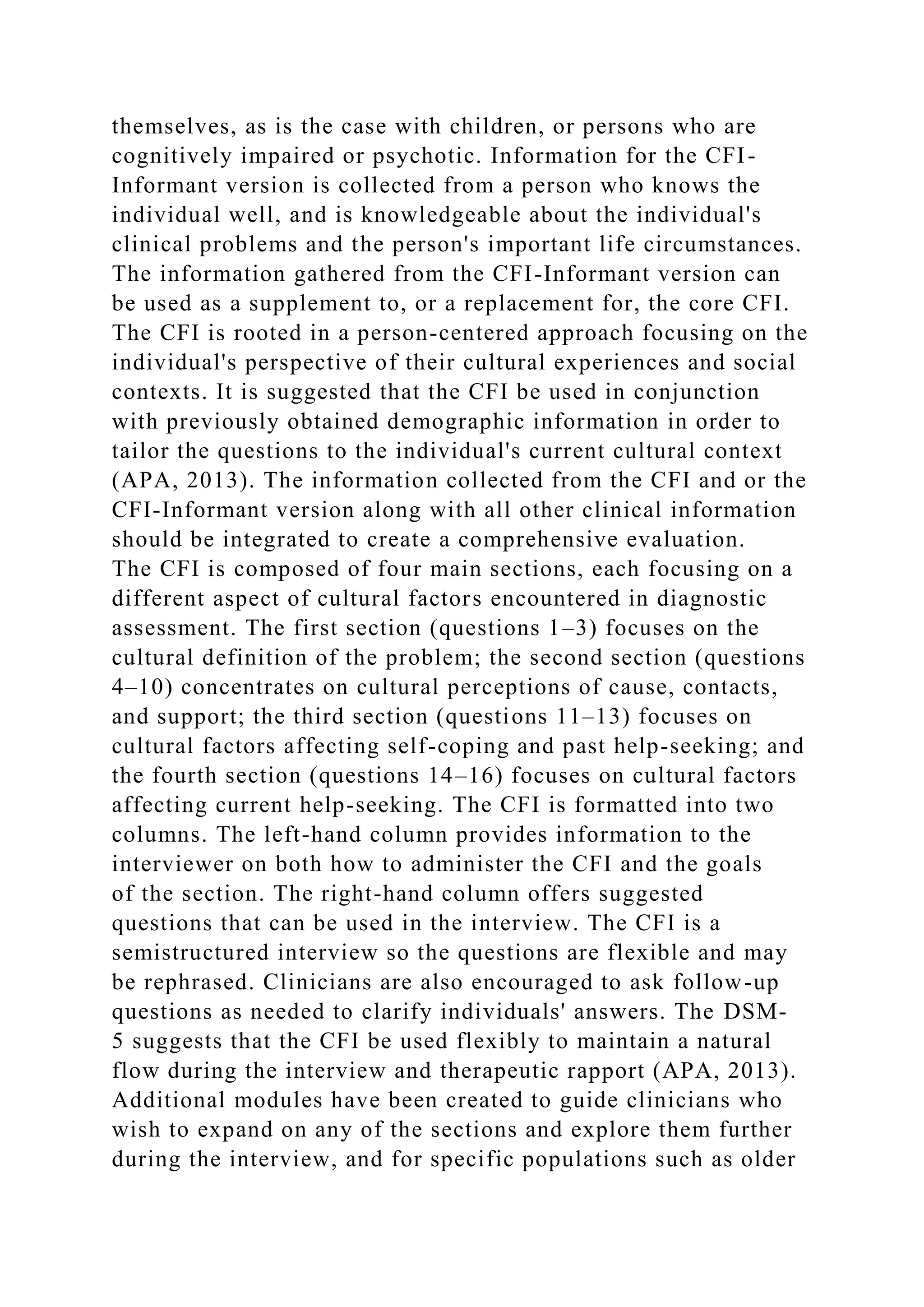 themselves, as is the case with children, or persons who are
cognitively impaired or psychotic. Information for the CFI-
Informant version is collected from a person who knows the
individual well, and is knowledgeable about the individual's
clinical problems and the person's important life circumstances.
The information gathered from the CFI-Informant version can
be used as a supplement to, or a replacement for, the core CFI.
The CFI is rooted in a person-centered approach focusing on the
individual's perspective of their cultural experiences and social
contexts. It is suggested that the CFI be used in conjunction
with previously obtained demographic information in order to
tailor the questions to the individual's current cultural context
(APA, 2013). The information collected from the CFI and or the
CFI-Informant version along with all other clinical information
should be integrated to create a comprehensive evaluation.
The CFI is composed of four main sections, each focusing on a
different aspect of cultural factors encountered in diagnostic
assessment. The first section (questions 1–3) focuses on the
cultural definition of the problem; the second section (questions
4–10) concentrates on cultural perceptions of cause, contacts,
and support; the third section (questions 11–13) focuses on
cultural factors affecting self-coping and past help-seeking; and
the fourth section (questions 14–16) focuses on cultural factors
affecting current help-seeking. The CFI is formatted into two
columns. The left-hand column provides information to the
interviewer on both how to administer the CFI and the goals
of the section. The right-hand column offers suggested
questions that can be used in the interview. The CFI is a
semistructured interview so the questions are flexible and may
be rephrased. Clinicians are also encouraged to ask follow-up
questions as needed to clarify individuals' answers. The DSM-
5 suggests that the CFI be used flexibly to maintain a natural
flow during the interview and therapeutic rapport (APA, 2013).
Additional modules have been created to guide clinicians who
wish to expand on any of the sections and explore them further
during the interview, and for specific populations such as older
 