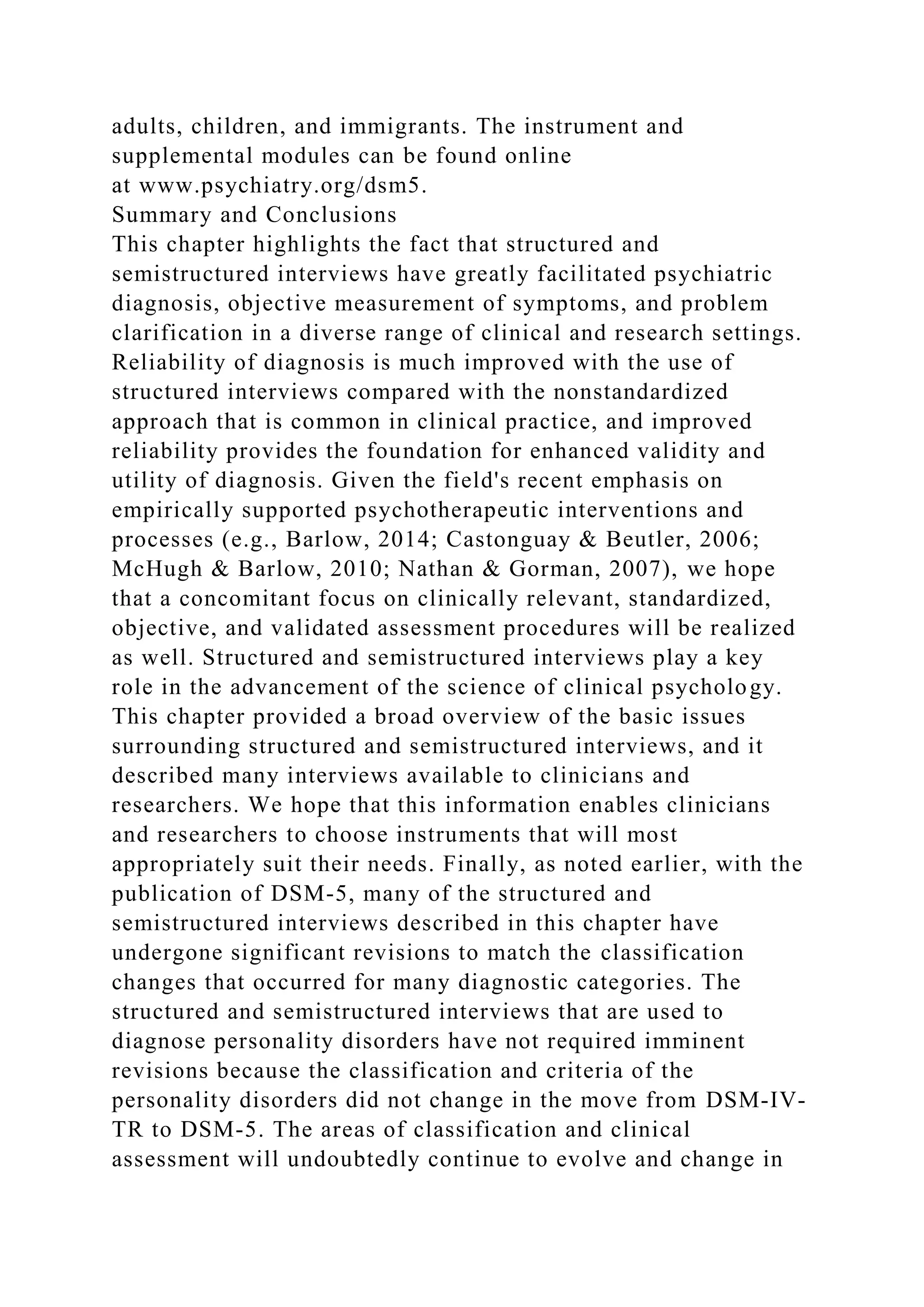 adults, children, and immigrants. The instrument and
supplemental modules can be found online
at www.psychiatry.org/dsm5.
Summary and Conclusions
This chapter highlights the fact that structured and
semistructured interviews have greatly facilitated psychiatric
diagnosis, objective measurement of symptoms, and problem
clarification in a diverse range of clinical and research settings.
Reliability of diagnosis is much improved with the use of
structured interviews compared with the nonstandardized
approach that is common in clinical practice, and improved
reliability provides the foundation for enhanced validity and
utility of diagnosis. Given the field's recent emphasis on
empirically supported psychotherapeutic interventions and
processes (e.g., Barlow, 2014; Castonguay & Beutler, 2006;
McHugh & Barlow, 2010; Nathan & Gorman, 2007), we hope
that a concomitant focus on clinically relevant, standardized,
objective, and validated assessment procedures will be realized
as well. Structured and semistructured interviews play a key
role in the advancement of the science of clinical psychology.
This chapter provided a broad overview of the basic issues
surrounding structured and semistructured interviews, and it
described many interviews available to clinicians and
researchers. We hope that this information enables clinicians
and researchers to choose instruments that will most
appropriately suit their needs. Finally, as noted earlier, with the
publication of DSM-5, many of the structured and
semistructured interviews described in this chapter have
undergone significant revisions to match the classification
changes that occurred for many diagnostic categories. The
structured and semistructured interviews that are used to
diagnose personality disorders have not required imminent
revisions because the classification and criteria of the
personality disorders did not change in the move from DSM-IV-
TR to DSM-5. The areas of classification and clinical
assessment will undoubtedly continue to evolve and change in
 