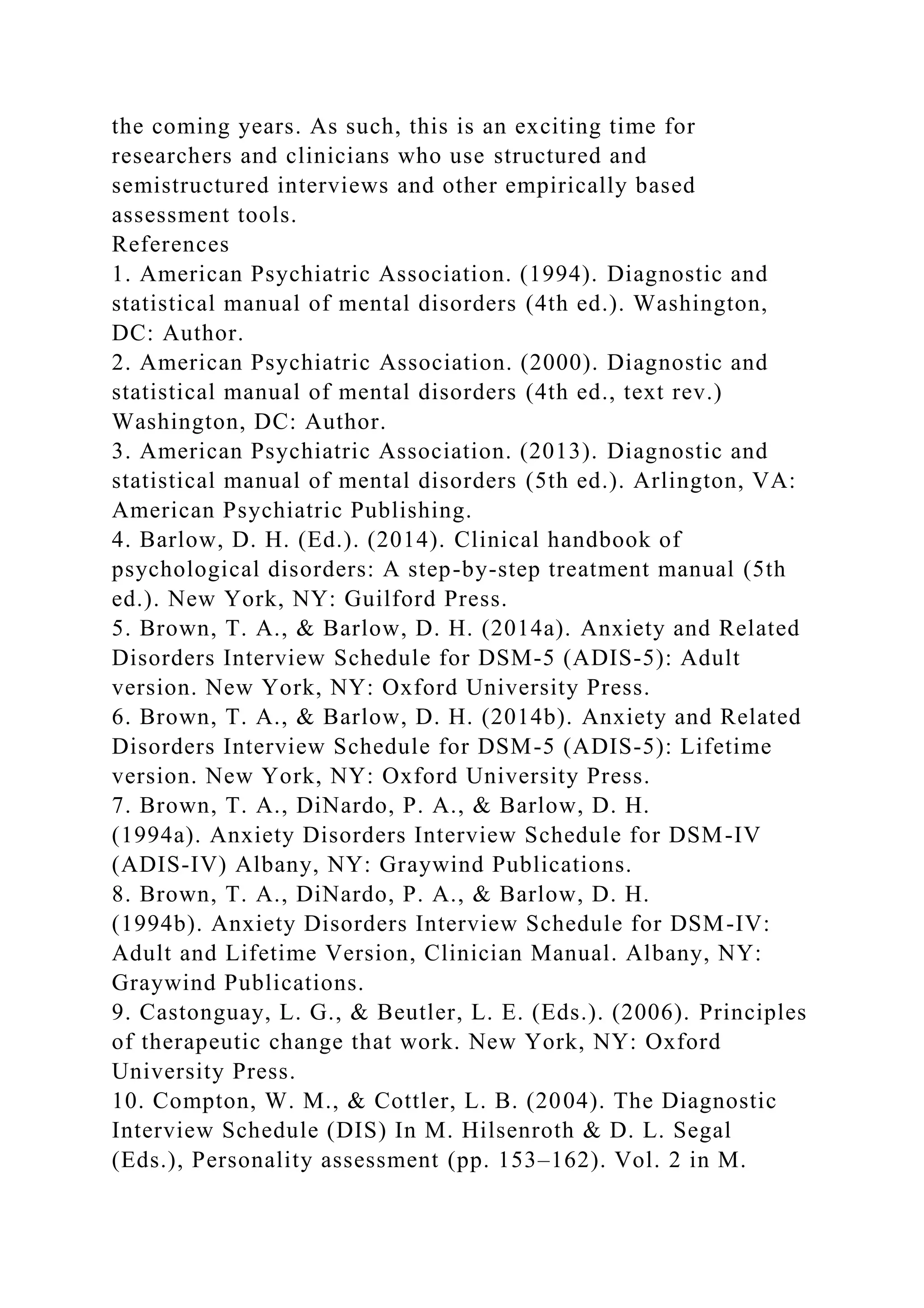 the coming years. As such, this is an exciting time for
researchers and clinicians who use structured and
semistructured interviews and other empirically based
assessment tools.
References
1. American Psychiatric Association. (1994). Diagnostic and
statistical manual of mental disorders (4th ed.). Washington,
DC: Author.
2. American Psychiatric Association. (2000). Diagnostic and
statistical manual of mental disorders (4th ed., text rev.)
Washington, DC: Author.
3. American Psychiatric Association. (2013). Diagnostic and
statistical manual of mental disorders (5th ed.). Arlington, VA:
American Psychiatric Publishing.
4. Barlow, D. H. (Ed.). (2014). Clinical handbook of
psychological disorders: A step-by-step treatment manual (5th
ed.). New York, NY: Guilford Press.
5. Brown, T. A., & Barlow, D. H. (2014a). Anxiety and Related
Disorders Interview Schedule for DSM-5 (ADIS-5): Adult
version. New York, NY: Oxford University Press.
6. Brown, T. A., & Barlow, D. H. (2014b). Anxiety and Related
Disorders Interview Schedule for DSM-5 (ADIS-5): Lifetime
version. New York, NY: Oxford University Press.
7. Brown, T. A., DiNardo, P. A., & Barlow, D. H.
(1994a). Anxiety Disorders Interview Schedule for DSM-IV
(ADIS-IV) Albany, NY: Graywind Publications.
8. Brown, T. A., DiNardo, P. A., & Barlow, D. H.
(1994b). Anxiety Disorders Interview Schedule for DSM-IV:
Adult and Lifetime Version, Clinician Manual. Albany, NY:
Graywind Publications.
9. Castonguay, L. G., & Beutler, L. E. (Eds.). (2006). Principles
of therapeutic change that work. New York, NY: Oxford
University Press.
10. Compton, W. M., & Cottler, L. B. (2004). The Diagnostic
Interview Schedule (DIS) In M. Hilsenroth & D. L. Segal
(Eds.), Personality assessment (pp. 153–162). Vol. 2 in M.
 