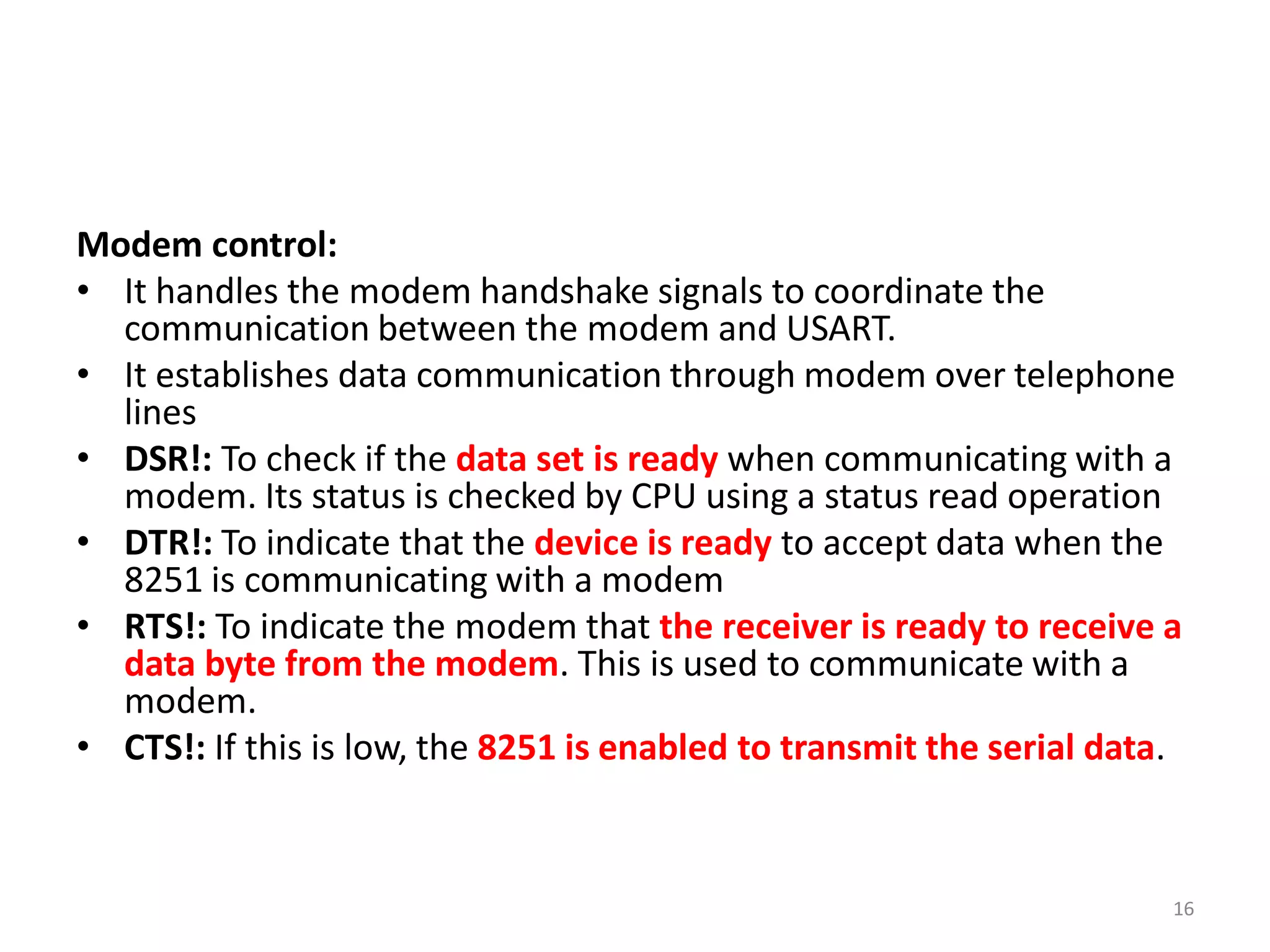 Modem control:
• It handles the modem handshake signals to coordinate the
communication between the modem and USART.
• It establishes data communication through modem over telephone
lines
• DSR!: To check if the data set is ready when communicating with a
modem. Its status is checked by CPU using a status read operation
• DTR!: To indicate that the device is ready to accept data when the
8251 is communicating with a modem
• RTS!: To indicate the modem that the receiver is ready to receive a
data byte from the modem. This is used to communicate with a
modem.
• CTS!: If this is low, the 8251 is enabled to transmit the serial data.
16
 