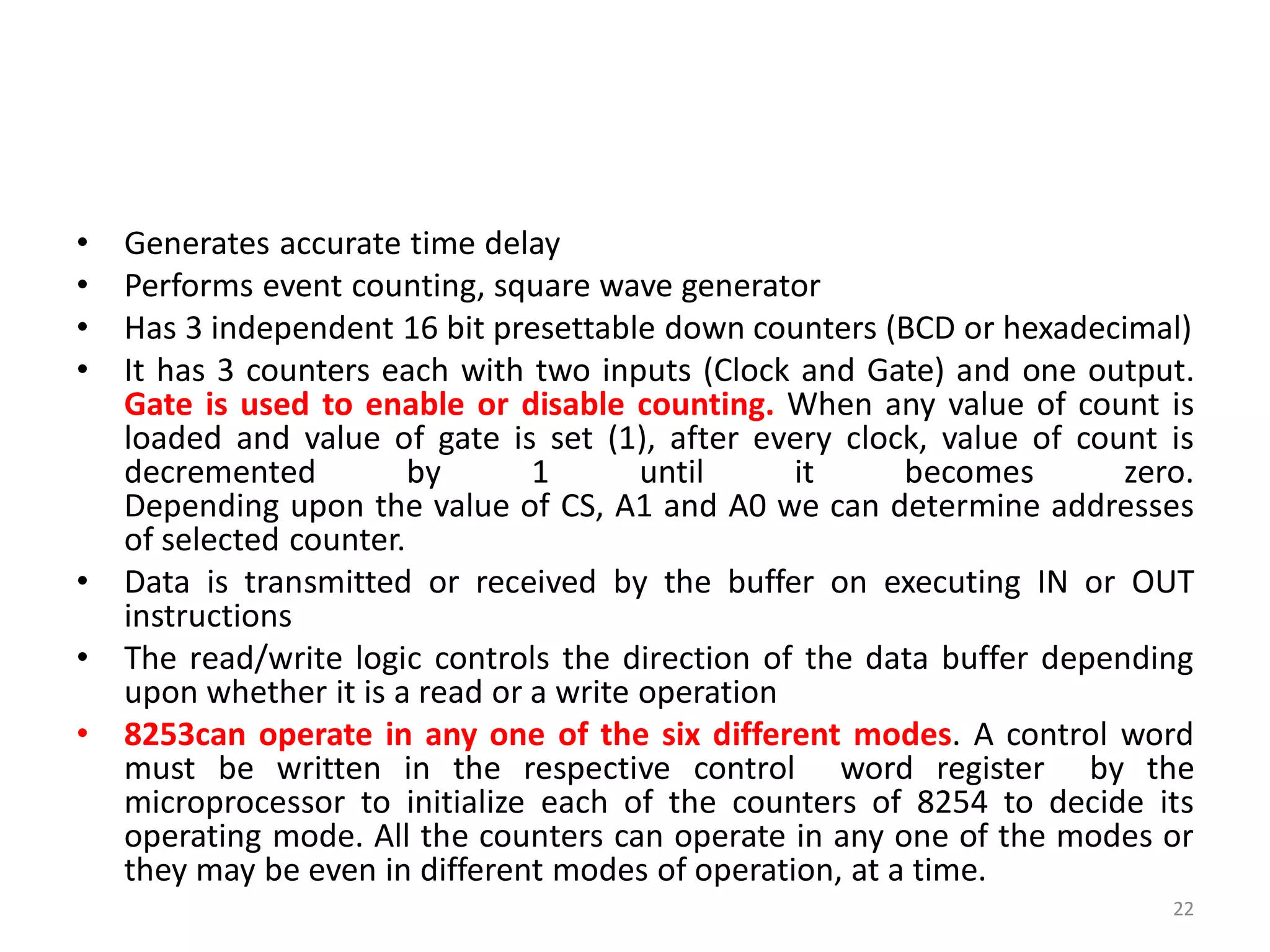 • Generates accurate time delay
• Performs event counting, square wave generator
• Has 3 independent 16 bit presettable down counters (BCD or hexadecimal)
• It has 3 counters each with two inputs (Clock and Gate) and one output.
Gate is used to enable or disable counting. When any value of count is
loaded and value of gate is set (1), after every clock, value of count is
decremented by 1 until it becomes zero.
Depending upon the value of CS, A1 and A0 we can determine addresses
of selected counter.
• Data is transmitted or received by the buffer on executing IN or OUT
instructions
• The read/write logic controls the direction of the data buffer depending
upon whether it is a read or a write operation
• 8253can operate in any one of the six different modes. A control word
must be written in the respective control word register by the
microprocessor to initialize each of the counters of 8254 to decide its
operating mode. All the counters can operate in any one of the modes or
they may be even in different modes of operation, at a time.
22
 