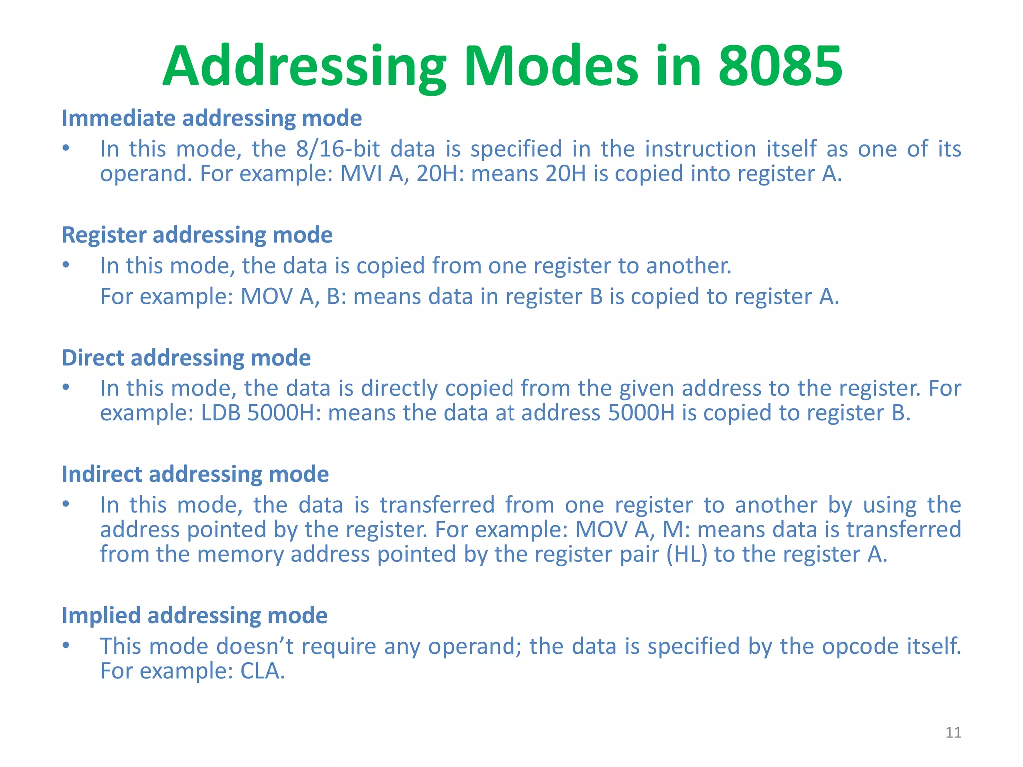 Addressing Modes in 8085
Immediate addressing mode
• In this mode, the 8/16-bit data is specified in the instruction itself as one of its
operand. For example: MVI A, 20H: means 20H is copied into register A.
Register addressing mode
• In this mode, the data is copied from one register to another.
For example: MOV A, B: means data in register B is copied to register A.
Direct addressing mode
• In this mode, the data is directly copied from the given address to the register. For
example: LDB 5000H: means the data at address 5000H is copied to register B.
Indirect addressing mode
• In this mode, the data is transferred from one register to another by using the
address pointed by the register. For example: MOV A, M: means data is transferred
from the memory address pointed by the register pair (HL) to the register A.
Implied addressing mode
• This mode doesn’t require any operand; the data is specified by the opcode itself.
For example: CLA.
11
 