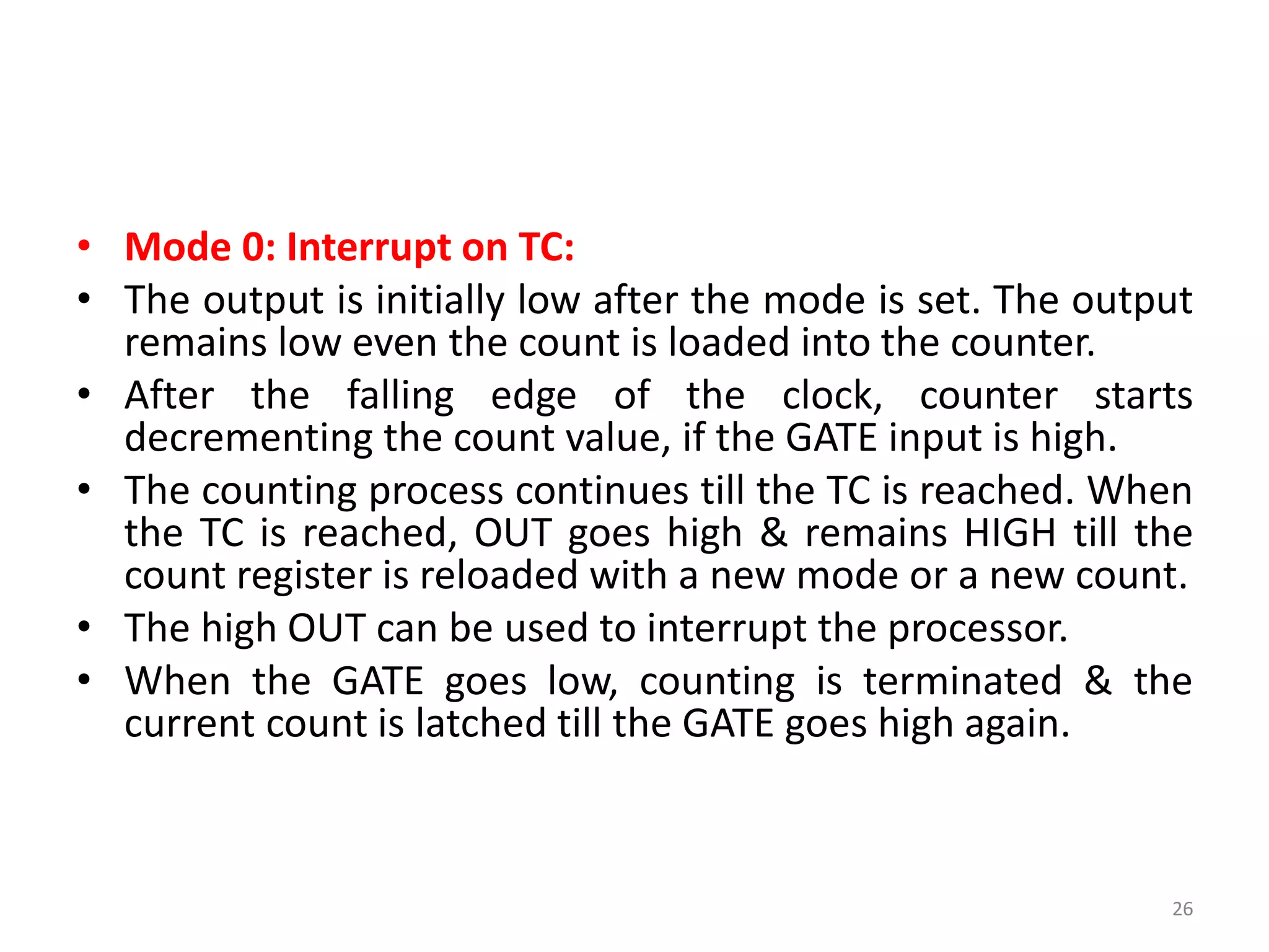 • Mode 0: Interrupt on TC:
• The output is initially low after the mode is set. The output
remains low even the count is loaded into the counter.
• After the falling edge of the clock, counter starts
decrementing the count value, if the GATE input is high.
• The counting process continues till the TC is reached. When
the TC is reached, OUT goes high & remains HIGH till the
count register is reloaded with a new mode or a new count.
• The high OUT can be used to interrupt the processor.
• When the GATE goes low, counting is terminated & the
current count is latched till the GATE goes high again.
26
 