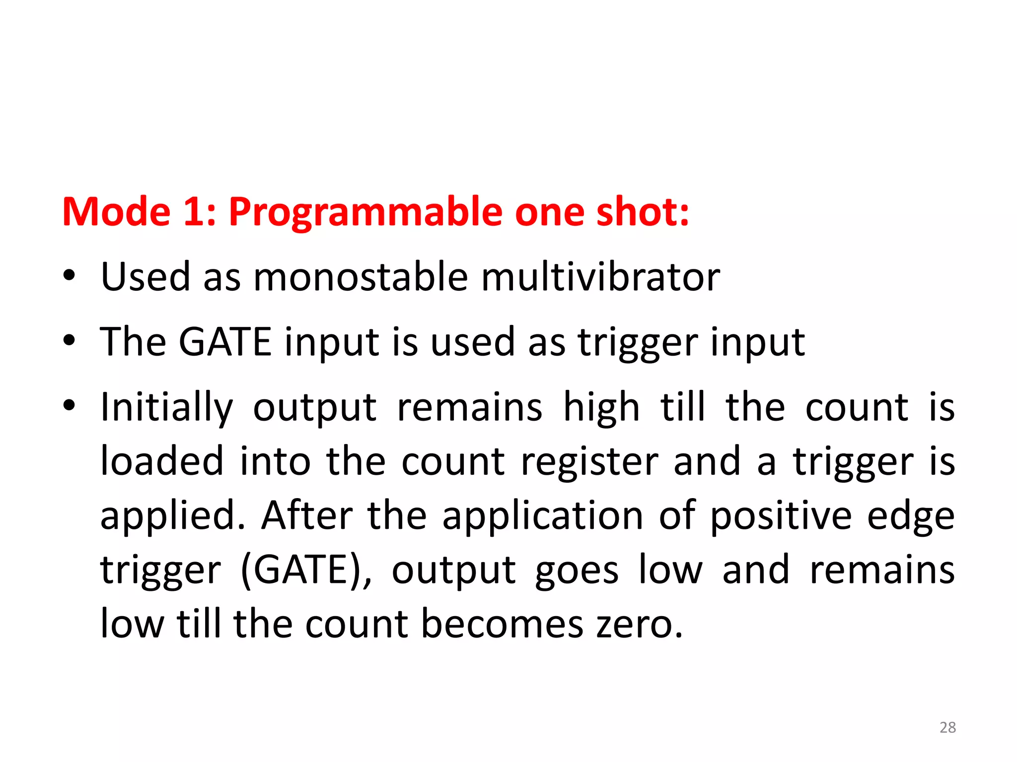 Mode 1: Programmable one shot:
• Used as monostable multivibrator
• The GATE input is used as trigger input
• Initially output remains high till the count is
loaded into the count register and a trigger is
applied. After the application of positive edge
trigger (GATE), output goes low and remains
low till the count becomes zero.
28
 