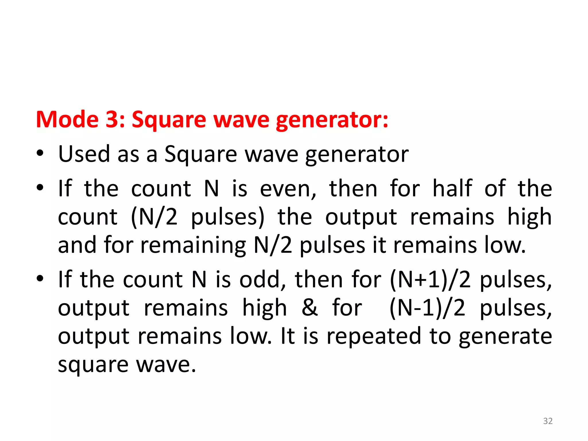 Mode 3: Square wave generator:
• Used as a Square wave generator
• If the count N is even, then for half of the
count (N/2 pulses) the output remains high
and for remaining N/2 pulses it remains low.
• If the count N is odd, then for (N+1)/2 pulses,
output remains high & for (N-1)/2 pulses,
output remains low. It is repeated to generate
square wave.
32
 
