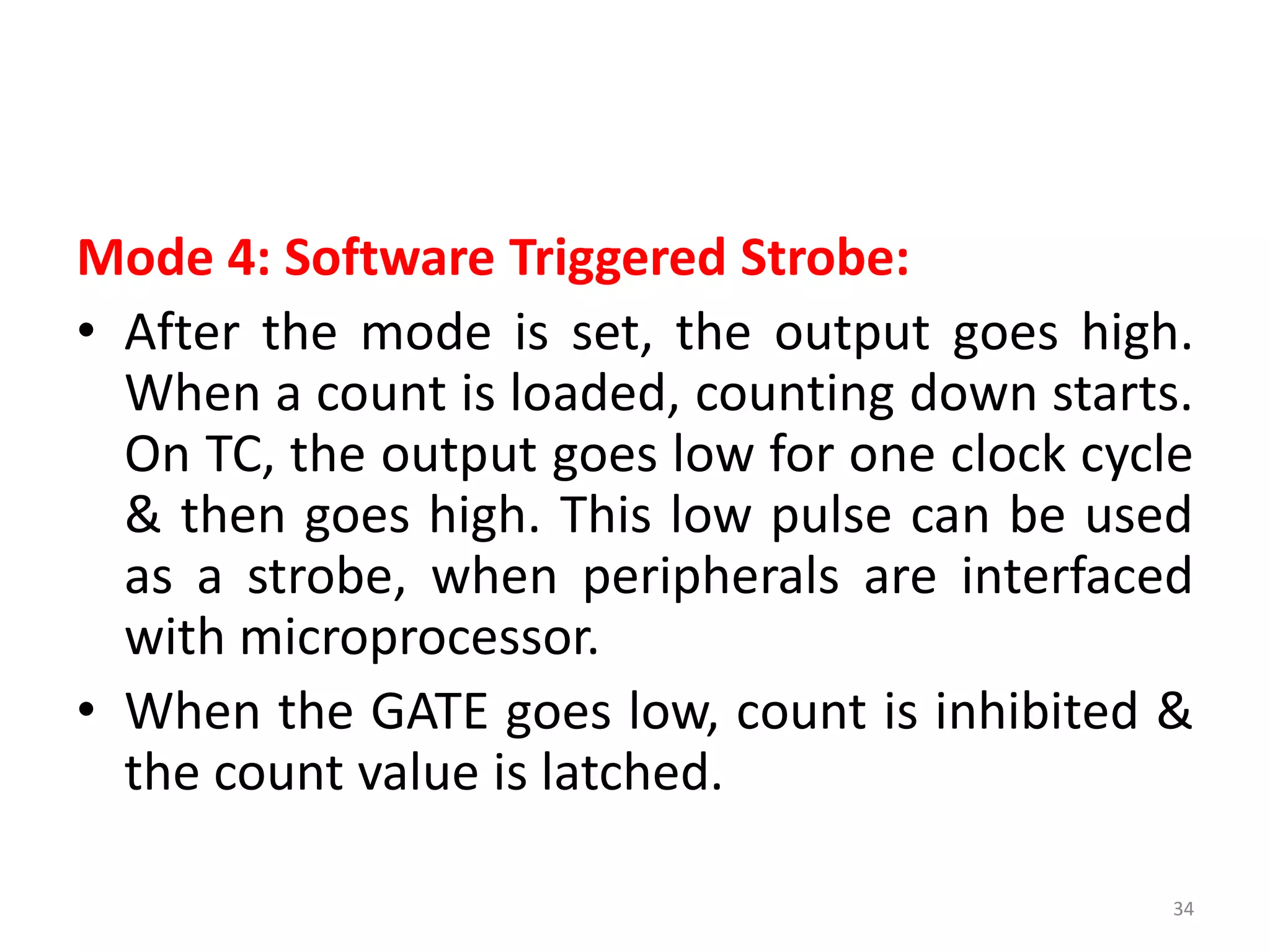 Mode 4: Software Triggered Strobe:
• After the mode is set, the output goes high.
When a count is loaded, counting down starts.
On TC, the output goes low for one clock cycle
& then goes high. This low pulse can be used
as a strobe, when peripherals are interfaced
with microprocessor.
• When the GATE goes low, count is inhibited &
the count value is latched.
34
 