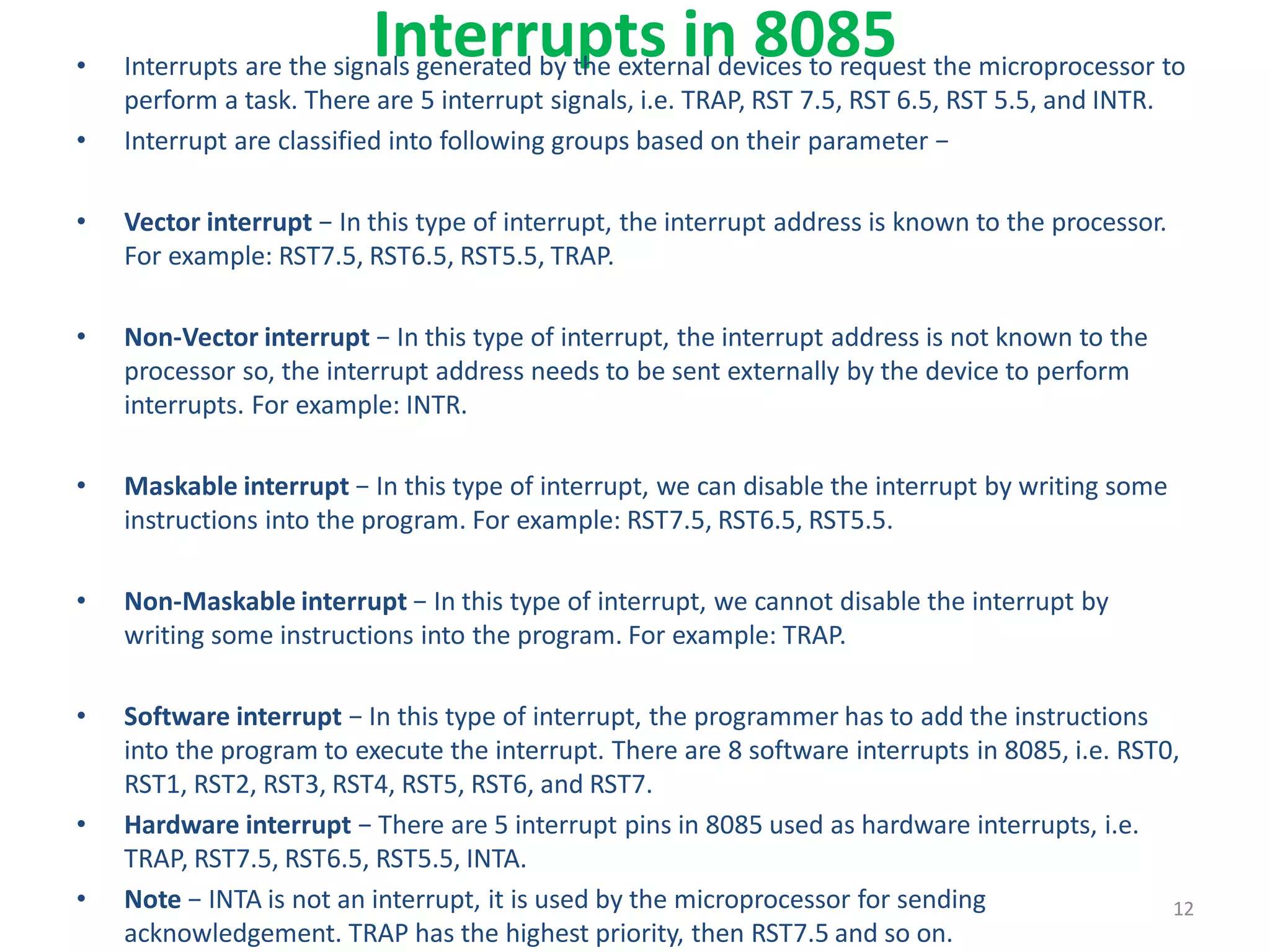 Interrupts in 8085
• Interrupts are the signals generated by the external devices to request the microprocessor to
perform a task. There are 5 interrupt signals, i.e. TRAP, RST 7.5, RST 6.5, RST 5.5, and INTR.
• Interrupt are classified into following groups based on their parameter −
• Vector interrupt − In this type of interrupt, the interrupt address is known to the processor.
For example: RST7.5, RST6.5, RST5.5, TRAP.
• Non-Vector interrupt − In this type of interrupt, the interrupt address is not known to the
processor so, the interrupt address needs to be sent externally by the device to perform
interrupts. For example: INTR.
• Maskable interrupt − In this type of interrupt, we can disable the interrupt by writing some
instructions into the program. For example: RST7.5, RST6.5, RST5.5.
• Non-Maskable interrupt − In this type of interrupt, we cannot disable the interrupt by
writing some instructions into the program. For example: TRAP.
• Software interrupt − In this type of interrupt, the programmer has to add the instructions
into the program to execute the interrupt. There are 8 software interrupts in 8085, i.e. RST0,
RST1, RST2, RST3, RST4, RST5, RST6, and RST7.
• Hardware interrupt − There are 5 interrupt pins in 8085 used as hardware interrupts, i.e.
TRAP, RST7.5, RST6.5, RST5.5, INTA.
• Note − INTA is not an interrupt, it is used by the microprocessor for sending
acknowledgement. TRAP has the highest priority, then RST7.5 and so on.
12
 