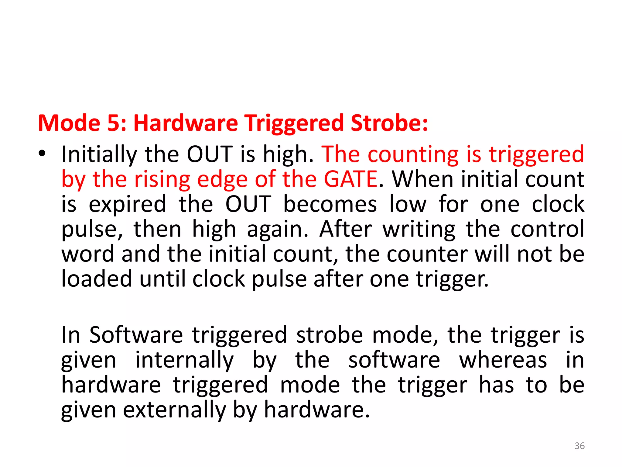 Mode 5: Hardware Triggered Strobe:
• Initially the OUT is high. The counting is triggered
by the rising edge of the GATE. When initial count
is expired the OUT becomes low for one clock
pulse, then high again. After writing the control
word and the initial count, the counter will not be
loaded until clock pulse after one trigger.
In Software triggered strobe mode, the trigger is
given internally by the software whereas in
hardware triggered mode the trigger has to be
given externally by hardware.
36
 