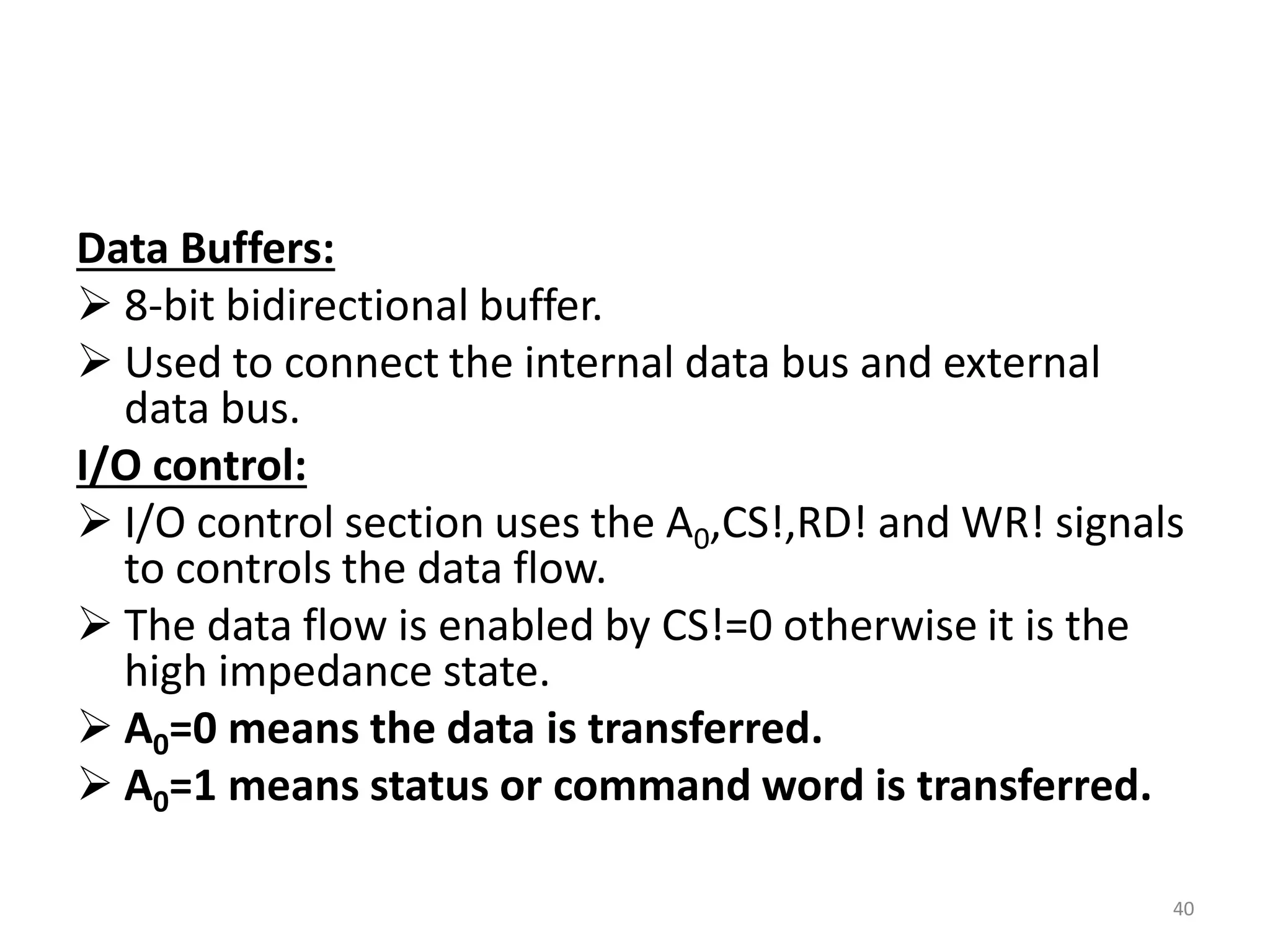 Data Buffers:
 8-bit bidirectional buffer.
 Used to connect the internal data bus and external
data bus.
I/O control:
 I/O control section uses the A0,CS!,RD! and WR! signals
to controls the data flow.
 The data flow is enabled by CS!=0 otherwise it is the
high impedance state.
 A0=0 means the data is transferred.
 A0=1 means status or command word is transferred.
40
 