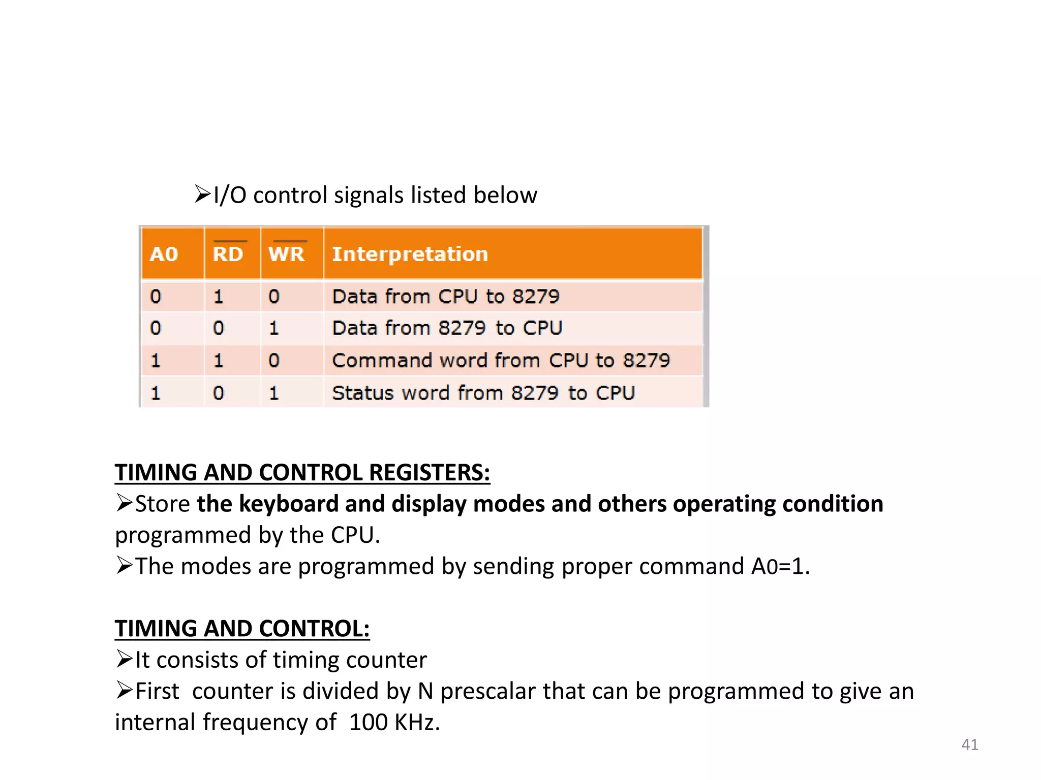 41
I/O control signals listed below
TIMING AND CONTROL REGISTERS:
Store the keyboard and display modes and others operating condition
programmed by the CPU.
The modes are programmed by sending proper command A0=1.
TIMING AND CONTROL:
It consists of timing counter
First counter is divided by N prescalar that can be programmed to give an
internal frequency of 100 KHz.
 