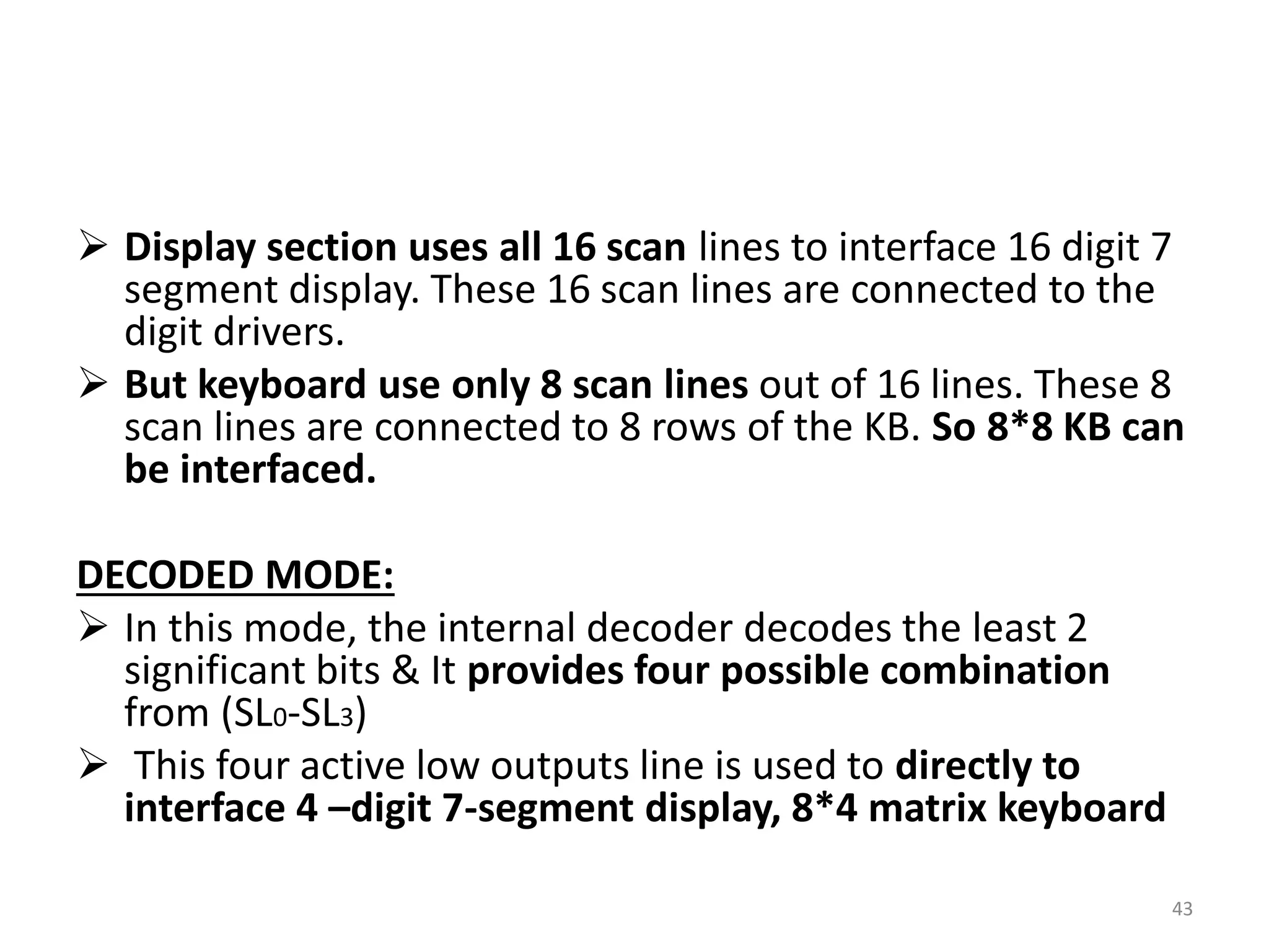  Display section uses all 16 scan lines to interface 16 digit 7
segment display. These 16 scan lines are connected to the
digit drivers.
 But keyboard use only 8 scan lines out of 16 lines. These 8
scan lines are connected to 8 rows of the KB. So 8*8 KB can
be interfaced.
DECODED MODE:
 In this mode, the internal decoder decodes the least 2
significant bits & It provides four possible combination
from (SL0-SL3)
 This four active low outputs line is used to directly to
interface 4 –digit 7-segment display, 8*4 matrix keyboard
43
 