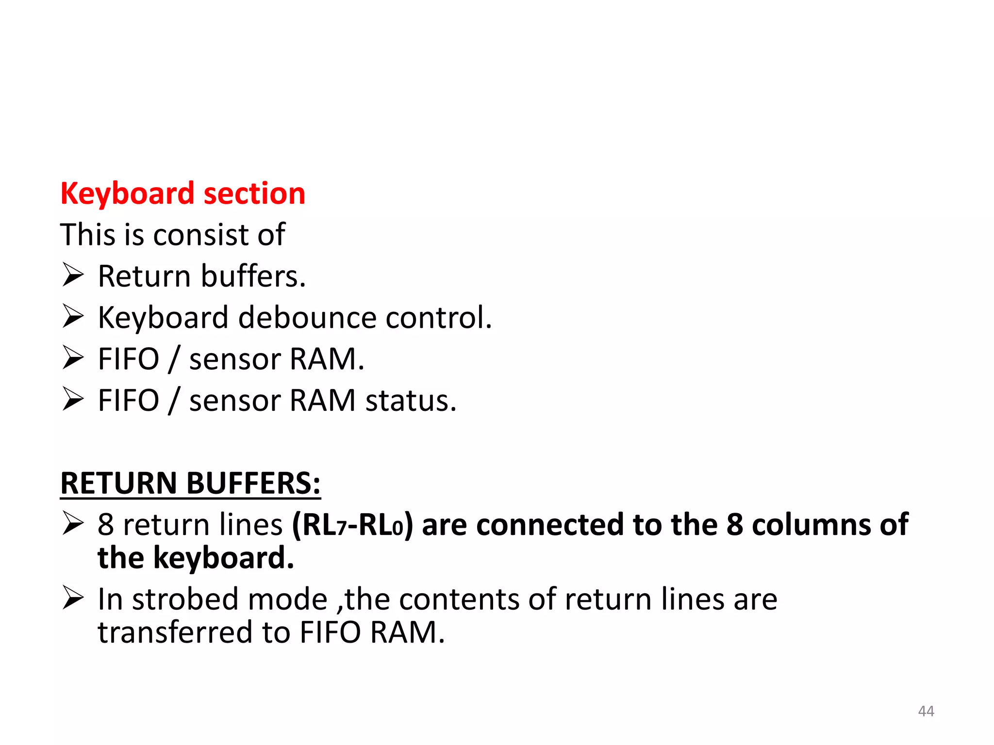Keyboard section
This is consist of
 Return buffers.
 Keyboard debounce control.
 FIFO / sensor RAM.
 FIFO / sensor RAM status.
RETURN BUFFERS:
 8 return lines (RL7-RL0) are connected to the 8 columns of
the keyboard.
 In strobed mode ,the contents of return lines are
transferred to FIFO RAM.
44
 