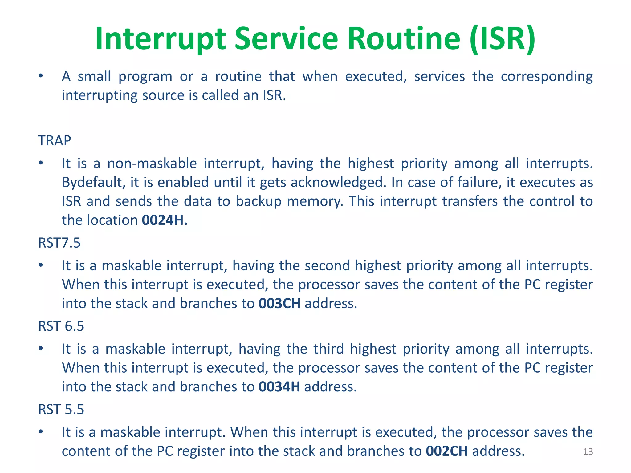 Interrupt Service Routine (ISR)
• A small program or a routine that when executed, services the corresponding
interrupting source is called an ISR.
TRAP
• It is a non-maskable interrupt, having the highest priority among all interrupts.
Bydefault, it is enabled until it gets acknowledged. In case of failure, it executes as
ISR and sends the data to backup memory. This interrupt transfers the control to
the location 0024H.
RST7.5
• It is a maskable interrupt, having the second highest priority among all interrupts.
When this interrupt is executed, the processor saves the content of the PC register
into the stack and branches to 003CH address.
RST 6.5
• It is a maskable interrupt, having the third highest priority among all interrupts.
When this interrupt is executed, the processor saves the content of the PC register
into the stack and branches to 0034H address.
RST 5.5
• It is a maskable interrupt. When this interrupt is executed, the processor saves the
content of the PC register into the stack and branches to 002CH address. 13
 