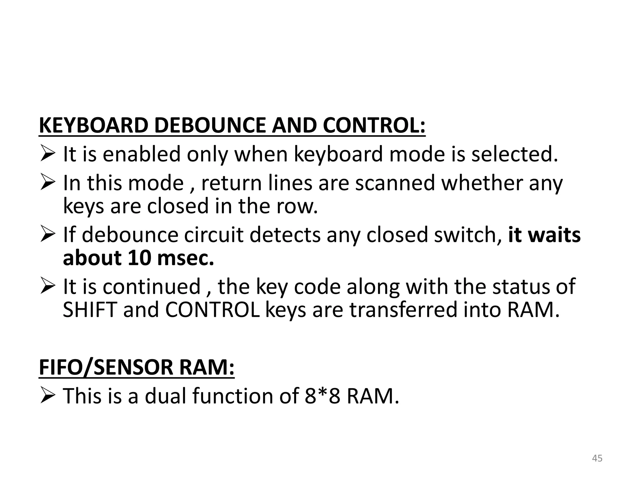 KEYBOARD DEBOUNCE AND CONTROL:
 It is enabled only when keyboard mode is selected.
 In this mode , return lines are scanned whether any
keys are closed in the row.
 If debounce circuit detects any closed switch, it waits
about 10 msec.
 It is continued , the key code along with the status of
SHIFT and CONTROL keys are transferred into RAM.
FIFO/SENSOR RAM:
 This is a dual function of 8*8 RAM.
45
 