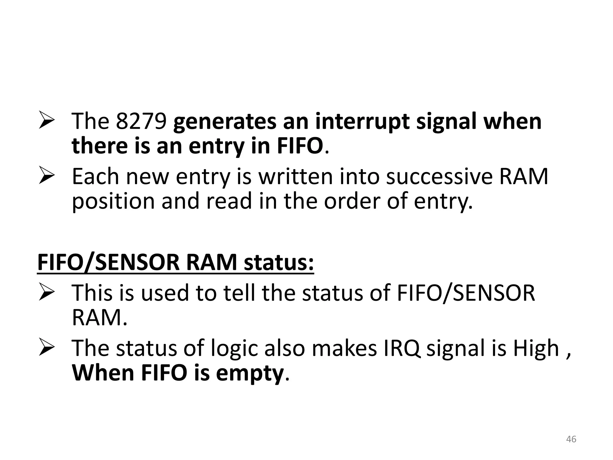  The 8279 generates an interrupt signal when
there is an entry in FIFO.
 Each new entry is written into successive RAM
position and read in the order of entry.
FIFO/SENSOR RAM status:
 This is used to tell the status of FIFO/SENSOR
RAM.
 The status of logic also makes IRQ signal is High ,
When FIFO is empty.
46
 
