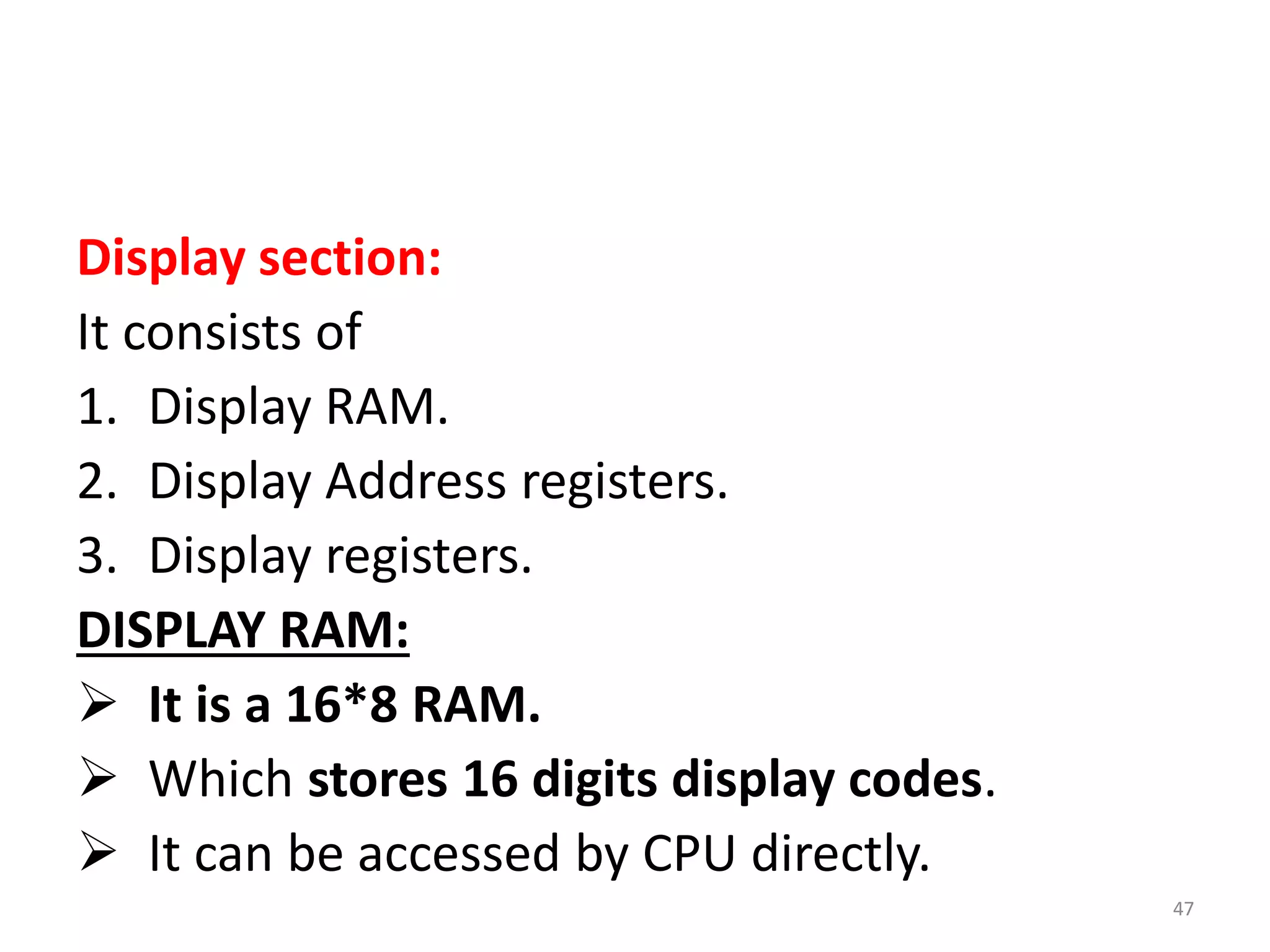 Display section:
It consists of
1. Display RAM.
2. Display Address registers.
3. Display registers.
DISPLAY RAM:
 It is a 16*8 RAM.
 Which stores 16 digits display codes.
 It can be accessed by CPU directly.
47
 